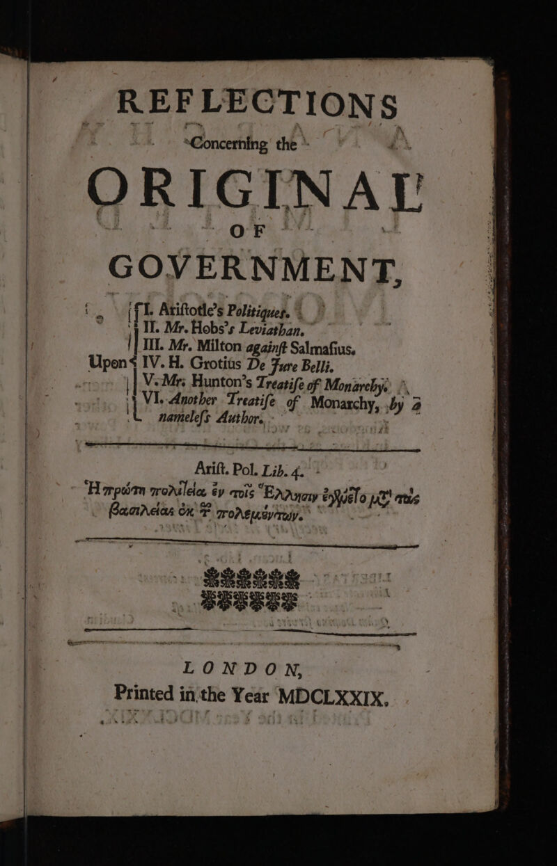 . REFLECTIONS tl Pnicertihe the * 4 ORIGIN AL | mt “ql i GOVERNMENT, § i. | (fl. Atiftotle’s Politiques, ~ ‘4. Mr. Hobs’s Leviathan. |] TIL. Mr. Milton againft Salmafius. Upens IV. H. Grotiis De Fure Belli, ) | V.Mri Hunton’s Treatife of Monarchy. ., | VI. Another Treatife of Monarchy, by 2 L namele{s Author. EP Arift. Pol. Lib. 4. “Harp qonilece éy cris “EnAnaiy enwelo pol ams Bacrcdas ox + TOA usr. on o et . BBSSSS LONDON,