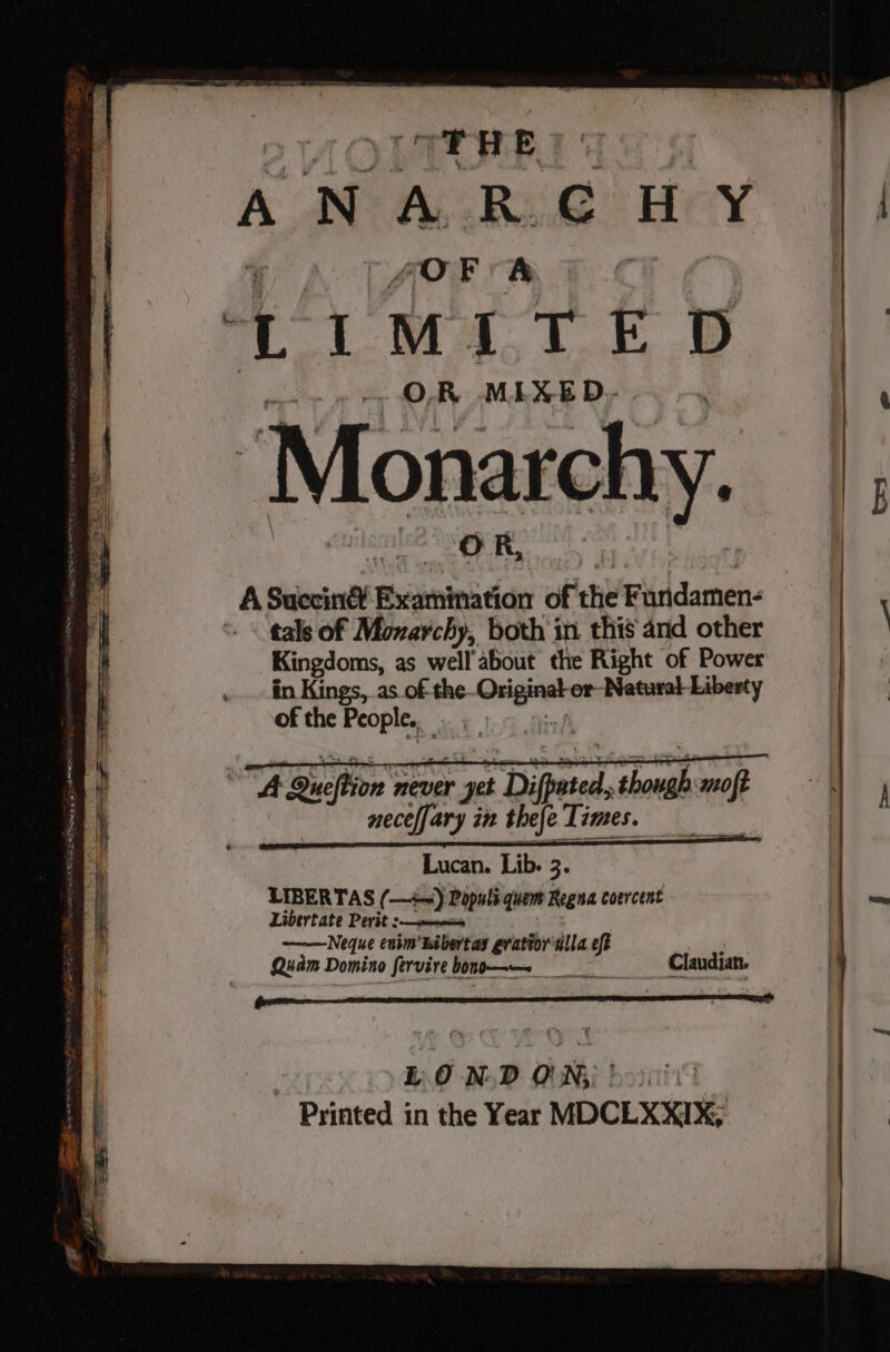 “THE ANARCHY SOFA +I MITE D ‘Monarchy. A Succin® uininaicn of the Fundamen- tals of Moxarchy, both in this and other Kingdoms, as well about the Right of Power in Kings, as. of the. beg es Natural Liberty of the People ‘ A Queftion never er yet 1 Difpeted, though mot necelfary in thefe Times. Lucan. Lib. 3. LIBERTAS (—) Populs quem Regna coercent Libertate Perit sms ——Neque enim'hibertas gratior alla a et Quam Domino fervire bono—— Claudian. | LOND ON: )~ :