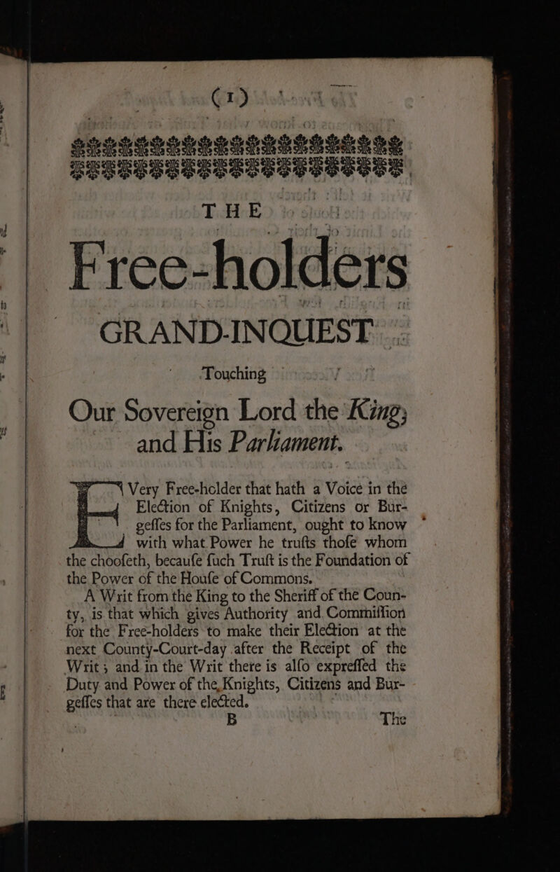 MH @d Pevererrerrrrr tte SeUESDeSTSTUSETSSETE THE Frée- holders GRAND. INQUEST. Touching Our Sovereign Lord the King, and His Parliament. {Very Free-holder that hath a Voice in the Election of Knights, Citizens or Bur- . geffes for the Parliament, ought to know ~ Ad with what Power he trufts thofe whom A payee becaufe fuch Truft is the Foundation of the Power of the Houfe of Commons. A Writ from the King to the Sheriff of the Coun- ty, is that which gives Authority ard. Commiffion for the Free-holders to make their Ele@ion at the next County-Court-day after the Receipt of the Duty and Power of the, Knights, Citizens and Bur- geffes that are there elected. : B The