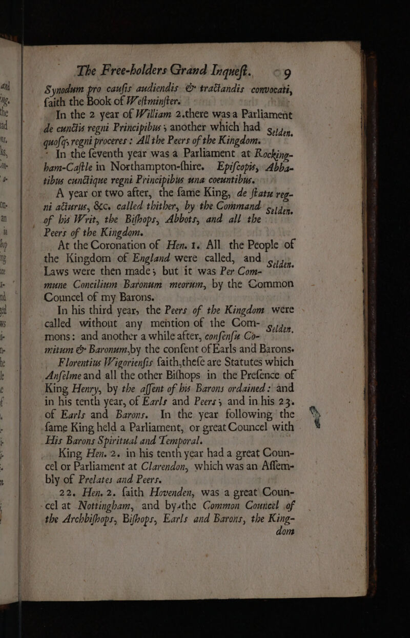 Synodum pro caufis audiendis € traGandis convocati {aith the Book of We/tminjter. | In the 2 year of William 2.there wasa Parliament de cunttis regni Principibus , another which had Selden quofqsregni proceres : Allthe Peers of the Kingdom. i - In the feventh year was a Parliament at Rocking- ham-Caftle in Northampton-fhire. Epifcopis, Abba- tibus cunctique regni Principibus una coeuntibus. A year or two after, the fame King, de tatu reg- ni atiurus, Kc. called thither, by the Command: 14, of bis Writ, the Bifhops, Abbots, and all the Peers of the Kingdom. At the Coronation of Hen. 1. All the People of the Kingdom of England were called, and .,,, Laws were then made; but it was Per Com- mune Concilium Baronum meorum, by the Common Councel of my Barons. In his third year, the Peers of the Kingdom were called without any mehtion of the Com- 4/1. mons: and another a while after, confenfz Co- mitum &amp; Baronum,by the confent of Earls and Barons. Florentius Wigorienfis {aith,thefe are Statutes which Anfelmeand all the other Bifhops in the Prefence of King Henry, by the affent of bis Barons ordained: and in his tenth year, of Earls and Peers and in his 23. of Earls and Barons. In the year following the fame King held a Parliament, or great Councel with His Barons Spiritual and Temporal. King Hen. 2. in his tenth year had a great Coun- cel or Parliament at Clarendon, which was an Aflem- bly of Prelates and Peers. 22. Hen. 2. faith Hovenden, was a great Coun- the Archbifhops, Bifhops, Earls and Barons, the King- dom eP