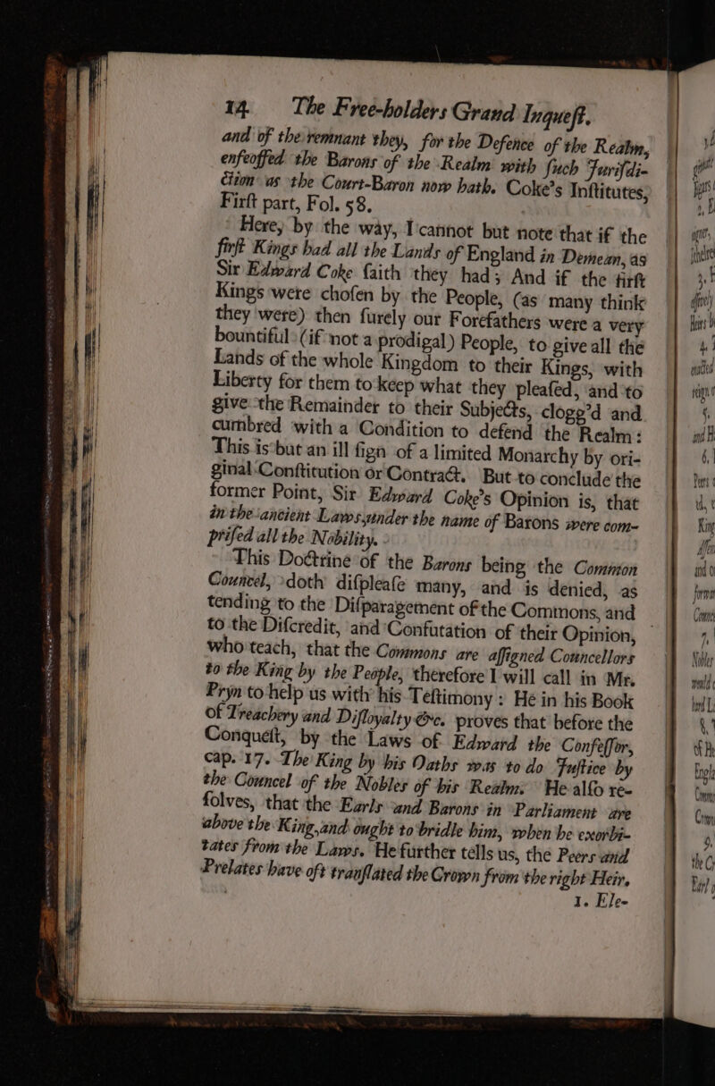 and of theremnant they, for the Defence of the Reabn, enfeoffed the Barons of the Realm’ with Such Furifdi- | citon as the Court-Baron nov hath, Coke’s Inftitutes, Firft part, Fol. 58. | Here, by the way, I'cannot but note that if the fir Kings bad all the Lands of England in Demean, as Sir Edward Coke faith they had; And if the itt Kings were chofen by the People, (as many think they were) then furely out Forefathers were a very bountiful: (if nota prodigal) People, to give all the Lands of the whole Kingdom to their Kings, with Liberty for them to keep what they pleafed, and to give the Remainder to their Subjects, cloge’d and cumbred ‘with a Condition to defend the Realm : This iscbut an ill fign of a limited Monarchy by ori- ginal Conftitution or'Contraé. But to conclude the former Point, Sir Edpurd Coke’s Opinion is, that in the-ancient Laws,under the name of Barons were com- prifed all the Nobility. This Doéttine of the Barons being the Common Couacel, doth difpleate many, and is denied, as tending to the Difparayement of the Commons, and — to the Difcredit, and‘Confutation of their Opinion, who teach, that the Commons are affigned Councellors to the King by the People, therefore I will call in Mr. Pryn to help us with his Teftimony : Hé in his Book Of Treachery and Difloyalty @c. proves that before the Conquelt, by the Laws of Edward the Confeffor, cap. 17. The King by his Oaths vas to do Tuftice by the Councel of the Nobles of bis Realm. He alfo re- folves, that the Ezrly und Barons in Parliament are above the King,and: ought to‘bridle him, when be exorbi- tates from the Lams. He further télls us, the Peers and Prelates hive oft tranflated the Grown from the right Heir, 1. Ele-