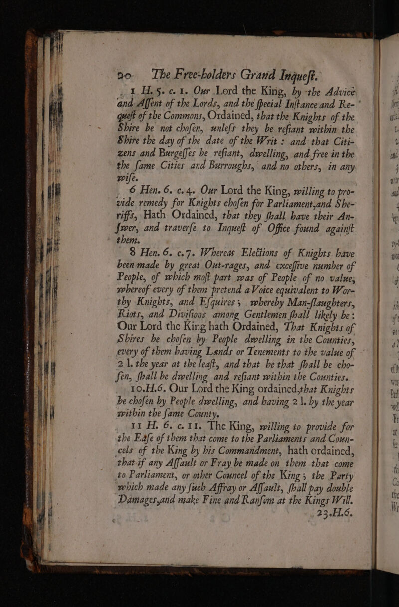 . 1H. 5. c. 1. Our Lord the, King, by -the Advice que of the Commons, Ordained, that the Knights of the Shire be not chofen, unlefs they be refiant within the Shire the day of the date of the Writ : and that Citi- zens and Burgelfes be refiant, dwelling, and free in the the fame Cities and Burroughs, and no others, in any wife. 6 Hen. 6. c.4. Our Lord the King, willing to pro- vide remedy for Knights chofen for Parliament,and She- riffs, Hath Ordained, that they hall have their An- Swer, and traverfe to Inqueft of Office found againft them. 8 Hen. 6. c.7« Whereas Elettions of Knights. have been made by great Out-rages, and. exceffive number of People, of which moft part was of People of no value; whereof every of them pretend aVoice equivalent to Wor- thy Knights, and Efquires, . whereby Man-flaughters, Riots, and Divilions among Gentlemen fhall likely be: Our Lord the King hath Ordained, That Knights of Shires be chofen by People dwelling in the Counties, 21. the year at the leat, and that he that fhall be cho- Sen, fball be dwelling and. refiant within the Counties. 10.H.6. Our Lord the King ordained,that Knights be chofen by People dwelling, and having 2\. by the year within the fame County. , 11H. 6.011. The King, willing to provide for the Eafe of them that come to the Parliaments and Coun- cels of the King by his Commandment, hath ordained, that if any Affault or Fray be made on them that come to Parliament, or other Councel of the King; the Party which made any fuch Affray or Affault, fhall pay double Damages,and make Fine and Ranfom at the Kings Will. : 23.1.6.