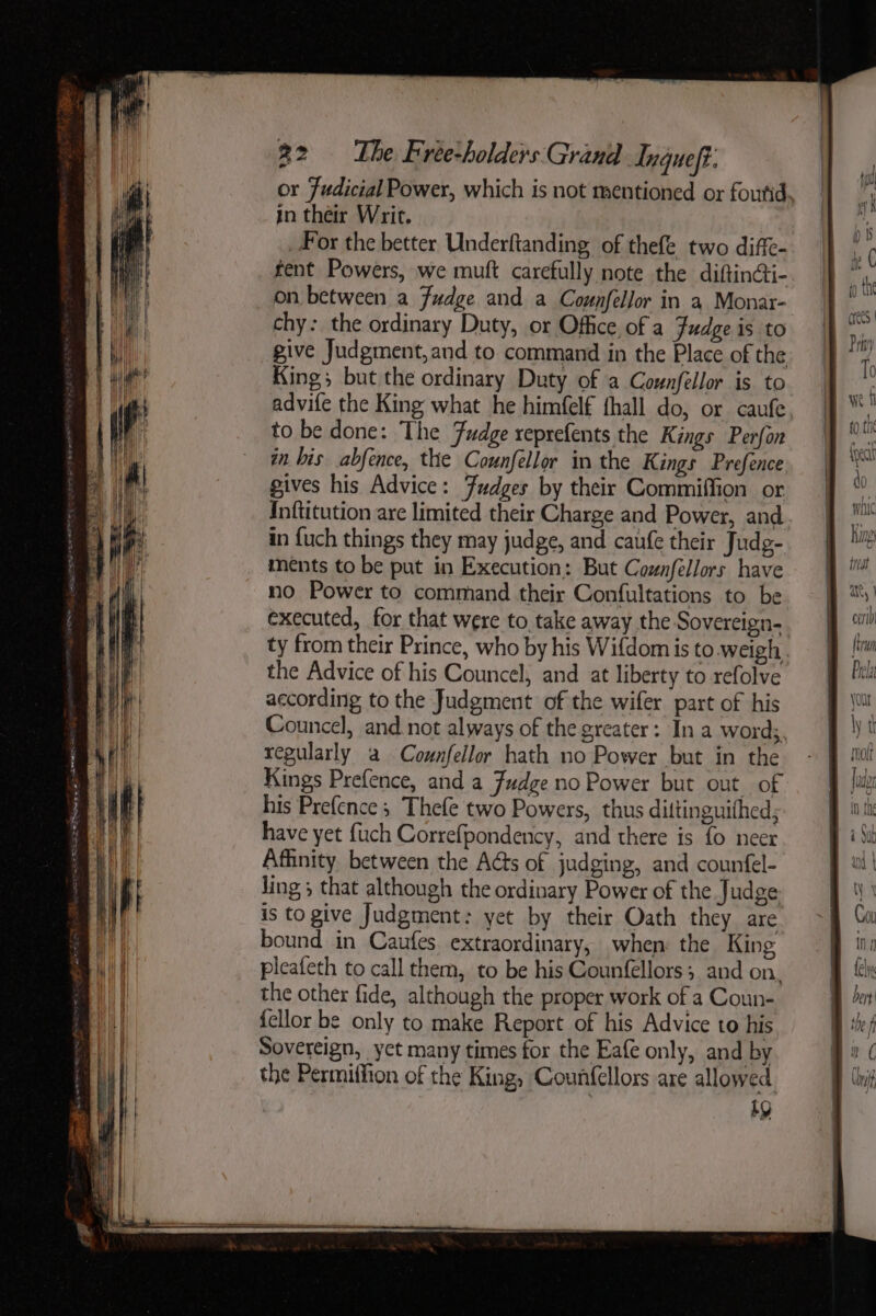 { | Ii \| Till WV # 32 The Free-holders Grand Inqueft. in their Writ. _ For the better Underftanding of thefe two diffe- fent Powers, we muft carefully note the diftinai- on between a Fudge and a Counfellor in a Monar- chy: the ordinary Duty, or Office of a Fudge is to give Judgment, and to command in the Place of the King; but the ordinary Duty of a Counfellor is to advife the King what he himfelf thall do, or caufe to be done: The Fudge reprefents the Kings Perfon in bis abfence, the Counfellor in the Kings Prefence gives his Advice: Fudges by their Commiffion or Inftitution are limited their Charge and Power, and in fuch things they may judge, and caufe their Judg- ments to be put in Execution: But Coznfellors have no Power to command their Confultations to be executed, for that were to take away the Sovereign- ty from their Prince, who by his Wifdom is to weigh the Advice of his Councel, and at liberty to refolve according to the Judgment of the wifer part of his Councel, and. not always of the greater: In a word;. regularly a Counfellor hath no Power but in the Kings Prefence, and a Fudge no Power but out of his Prefence ; Thefe two Powers, thus dittinguithed; have yet {uch Correfpondency, and there is fo neer Affinity between the Acts of judging, and counfel- ling ; that although the ordinary Power of the Judge is to give Judgment: yet by their Oath they are bound in Caufes. extraordinary, when: the King pleafeth to call them, to be his Counfellors; and on, the other fide, although the proper work of a Coun- {ellor be only to make Report of his Advice to his Sovereign, yct many times for the Eafe only, and by the Permiffion of the King, Counfellors are allowed by SS ———————————— -