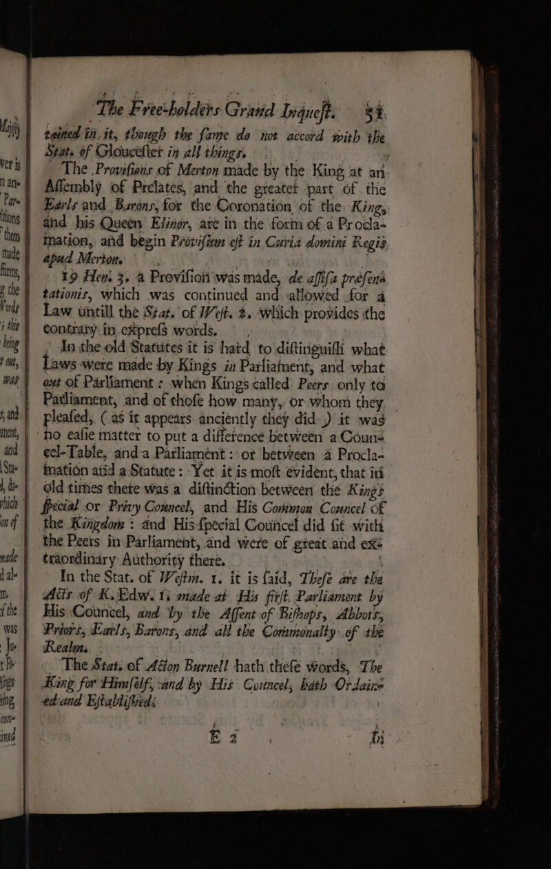 | tained tn.it, though the fame do not accord with the Stat. of Glouceltet in all things, 5 | : _ The .Provifiens of Merton made by the King at an Afiembly of Prelates, and the greatet part of the Earls and Barons, for the Coronation, of the. King, and his Queen Elinor, are in the form of a Procla- ination, and begin Provifiem of in Curia domini Regis apud Merton. | ; sina 19 Hen. 3, a Provifioii was made, de affifa préfens tations, which .was continued and allowed .for a contrapy in.expref$ words, YA Re In the old Statutes it is hatd to diftinguifi what Laws were made by Kings in Pailiatent, and what oxt Of Parliament : when Kings called Peers. only ta Patliament, and of thofe how many, or whom they pleafed; (a5 it appeats anciently they did.) it wag ho eafie matter to put a difference between a Couns ecl-Table, anda Parliamént: ot betvreen a Procla- mation atid a Statute: Yet itis moft evident, that iti old times thete was a diftin@tion between the Kings Special or Privy Conncel, and His Comman Councel of the Kingdom : and His{pecial Counce did fit with the Peers in Parliament, and were of gteat and ex: traordinary Authority there. . ay ; In the Stat. of Weftim. 1. it is faid, Thefe are the Atis of K.Edw. ts made at His firft, Parliament by His Councel, and by the Affent of Bifhops, Abbots, Priors, Earls, Barons, and all the Cormonalty of the Realm. | | | _ The Stat. of Acton Burnell hath thefe words, The King for Himfélf, :and by His Cortncel, hath Ordaine ed-and Ejtablifued: | Ea hi ;