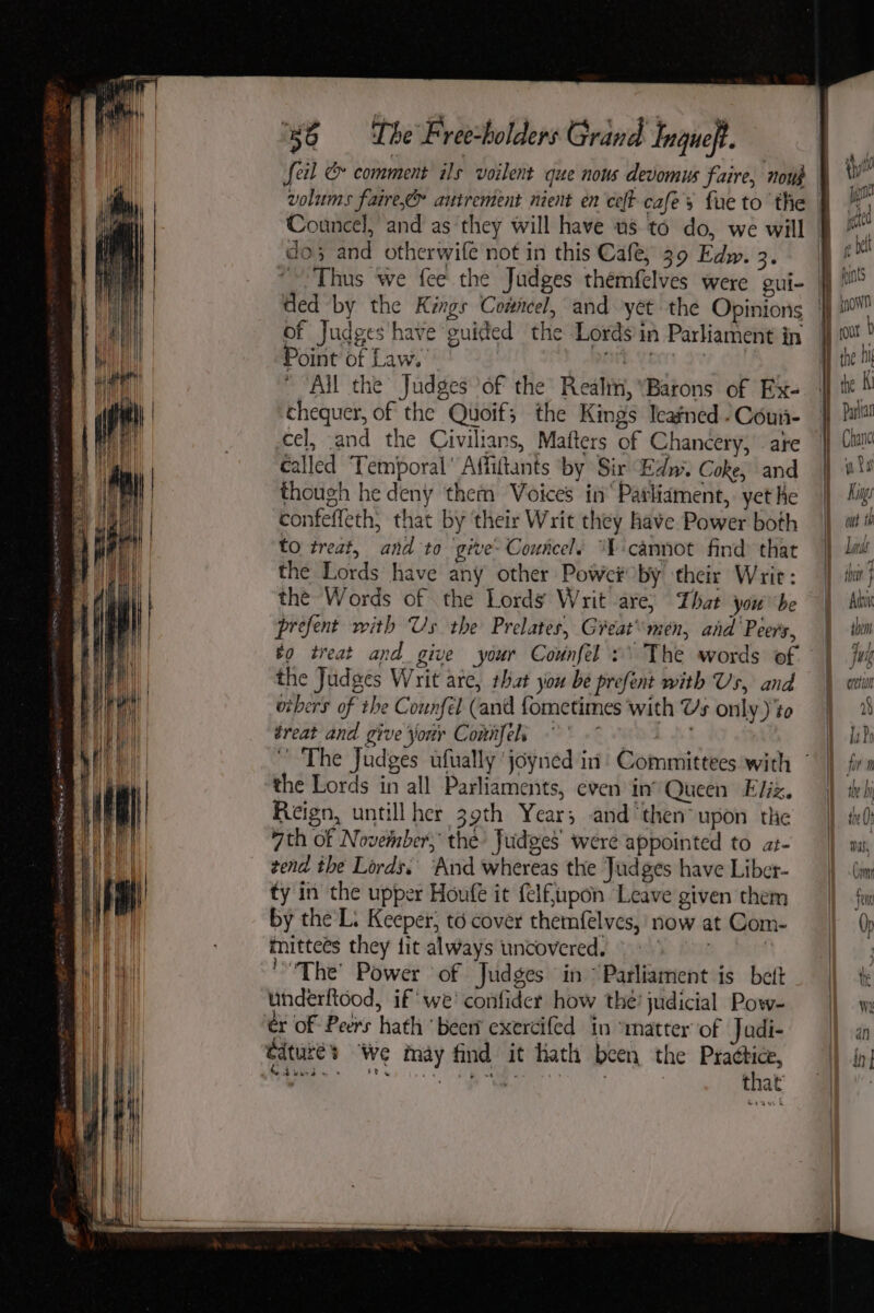 Se ERE RE RES A TY feil &amp; comment ils voilent que nous devomus faire, nou . do; and otherwife not in this Cafe, 39 Edw. 3. of Judges have guided the Lords in Parliament in Point of Law. | ME. Yee Sv  “All the Judges of the Realin, ‘Barons of Ex- chequer, of the Quoif; the Kings Icafned -Coun- cel, and the Civilians, Mafters of Chancery, ate called ‘Temporal’ Affiftants ‘by Sir Edn’. Coke, and though he deny them Voices in‘ Patliament,. yet Ke confeffeth, that by their Writ they have Power both to treat, and to give- Councel. “cannot find that the Lords have any other Power by their Writ: the Words of the Lords Writ are, That you'be prefent with Us the Prelates, Great\men, and Peers, the Judges Writ are, that you be prefent with Us, and oibers of the Counfél (and fometimes with Us only )’to treat and give your Connfels Af the Lords in all Parliaments, even in’ Queen Eliz. Reign, untillher 39th Year; and then upon the 7th of November, the Judges were appointed to at- zend the Lords, ‘And whereas the Judges have Liber- ty in the upper Houfe it felftpon Leave given them by the L: Keeper, to cover themfélves,' now at Com- mitteés they fit always uncovered. © f The’ Power of Judges in “Parliament is bet underftood, if we' confider how the’ judicial Pow- ér of Peers hath ‘beer’ exercifed in “matter of Judi- edturé’s We may find it hath been the baa a a hy * riw tere ee i’ : that | | ity pga ite g bel fynts iow Para Kis o, ut iY Lands ot