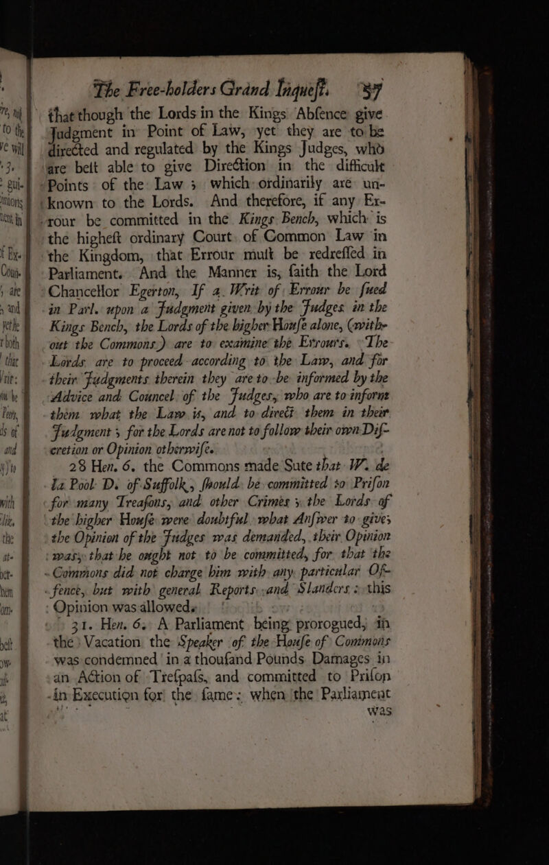 that though the Lords in the Kings ‘Abfence give Jadgment in’ Point of Law, yet they are to be directed and regulated by the Kings Judges, who are belt able to give Dire€tion in the difficult the higheft ordinary Court. of Common’ Law ‘in the Kingdom, that Errour mutt be redrefled in Parliament. And the Manner is; faith the Lord Chancellor Egerton, If 4. Writ of | Errour be fued in Parl. upon a Fudgment given by the Fudges in the Kings Bench, the Lords of the bigher Houfe alone, (ithe out the Commons.) are to examine’ the Evrours.. ~The Lords. are to proceed according to tbe Law, and for their. Judgments therein they are to-be informed by the Advice and: Councel: of the Fudges, who are to inforns thém what the Law. is, and to dicect them in their Judgment 5 for the Lords are not to follow their own Dif- cretion or Opinion otherwife. ’ nie, 28 Hen. 6. the Commons made Sute that W. de iz Pool Ds of Suffolk, foould. be committed 0 Prifon for many Treafons; and other Crimes x the Lords. of the higher Houfe were doubtful. what Anfwer to gives the Opinion of the Fudges was demanded, .ibeir Opinion 31. Hen. 6. A Parliament being: prorogued, 4h the } Vacation the Speaker of the Houfe of Commons was condemned ‘in a thoufand Pounds. Damages in dn Aétion of Trefpafs, and committed to Prifon was
