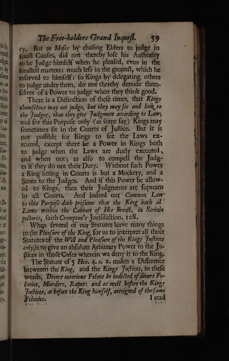 cy. “Bat as Mofes by’ chufing Elders to judge in finall Caufes, did not thereby lofe his Authority fo be Judge himfelf when he pleafed, even’ in the fmallett matters; much lefS in the greateft, which he referved to himfelf: fo Kings by delegating others {elves of a Power to judge wher they think good. — There is a Diftin@ion of thefe times, that Kings themfélues may not judge, but they may fee and look to the Fudges, that they give Judgment according to Law, and for this:Purpofe only (as fome fay) Kimgs may » formetimes fit in the Coutts of Juftice. But it is not pollible for Kings to fee the Laws ex- ecuted, except there be a Power. in Kings both to judge when the Laws are duely executed, and when not; as alfo to compell the Judg- es if they do not their Duty. Without fuch Power: a King fitting in Courts is but a Mockery, and 2 Scorn to the Judges. And if this Power be allow- ed to Kings, then their Judgments are fupreara in all Courts. And indeed out Common Law $9 this Purpofe doth prefume thar the King hath al pectoris, faith Crompton’s JurifdiGion. 108. to the Pleafire of the King, for us to interpret all thofe Statutesof the Will and Pleafure of the Kings Fuftices only,is to give an abfolute Arbitrary Power to the Ju- ftices in thofe Cafes wherein we deny it to the King. ' The Statute of § Hen. 4. c. 2. makes a Difference betweeen the King, and the Kings Fujtices, in chefe words, Divers notorious Felons be inditied of divers Fe- lonies, Murders, Rapes: and as well before the Kings Fultices, as before the King bimfelf, arreigned of the a nome. I rca Felonies. . oF ee