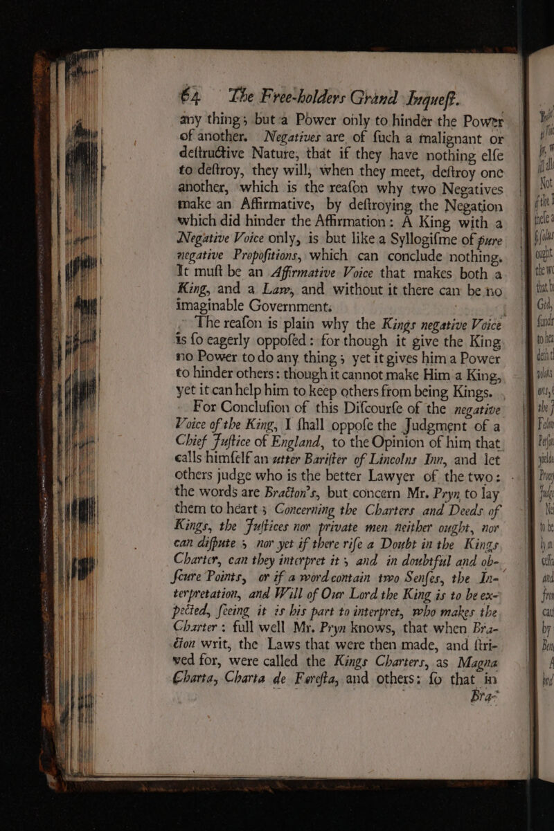 any thing; but:a Power oily to hinder the Power of another. Negatives are_of fuch a malignant or deftructive Nature, that if they have nothing elfe to deftroy, they will, when they meet, deftroy one another, which is the reafon why two Negatives make an Affirmative, by deftroying the Negation which did hinder the Affirmation: A King with a Negative Voice only, is but like a Syllogifme of pure aegative Propofitions, which can conclude nothing, Tt muft be an Affirmative Voice that makes both a King, and a Law, and without it there can be no imaginable Government: is fo eagerly oppofed: for though it give the King no Power todo any thing; yet it gives hima Power to hinder others : though it cannot make Him a King, yet it can help him to keep others from being Kings. Voice of the King, I {hall oppofe the Judgment of a calls himfelf an wtter Barifter of Lincolns Inn, and ct others judge who is the better Lawyer of the two: the words are Braéfon’s, but concern Mr. Pryn to lay them to héart 3 Concerning the Charters and Deeds of Kings, the Fujtices nor private men neither ought, nor can difpute 5 nor yet if there rife a Doubt in the Kings Charter, can they interpret it; and in doubtful and ob- terpretation, and Will of Our Lord the King is to be ex- pected, feeing it és his part to interpret, who makes the Charter: full well Mr. Pryn knows, that when Brz- dion writ, the Laws that were then made, and {tri- ved for, were called the Kings Charters, as Magna Charta, Charta de Foreta, and others: fo that in ay bs Bra- fi, ¥ lal Kot i the] B iicle fats ' ought AB thew AB thath Bt Gui, finds to hea B cei Bt ois, she ] Koln Pet yield Prey fu Ne | to be ha cell And fom Call 8 f Ben