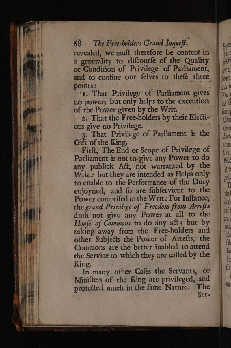 revealed, we muft therefore be content 1n a generality to difcourfe. of the Quality or Condition of Privilege of Parliament, points: *) ‘a. That Privilege of Parliament gives no power; but only helps to the execution’ of the Power given by the Writ. : 2. That the Free-holders by their Electi- ons give no Privilege. ae 3. That Privilege of Parliament is the Gift of the King. Firft, The End or Scope of Privilege of Parliament is not to:give any Power to do any publick A@, not. warranted by the Writ: but they are intended as Helps only to enable to the Performance of the Duty: enjoyned, and fo are fubfervient to .the Power comprifed in the Writ: For Inftance, the grand Privilege of Freedom from Arrefts doth not give any Power at all to the Houfe of Commons to do any acts; but by taking away from the Free-holders and other Subjects the Power of Arrefts, the Commons are the better inabled to attend the Service to which they are called by the King. | In many other Cafes the Servants, or Minifters of the King are privileged, and protected, much in the fame Nature. The : S€fs i i } the Ki Atttot wii, l } | | : | ] Bat | Att [paid TI