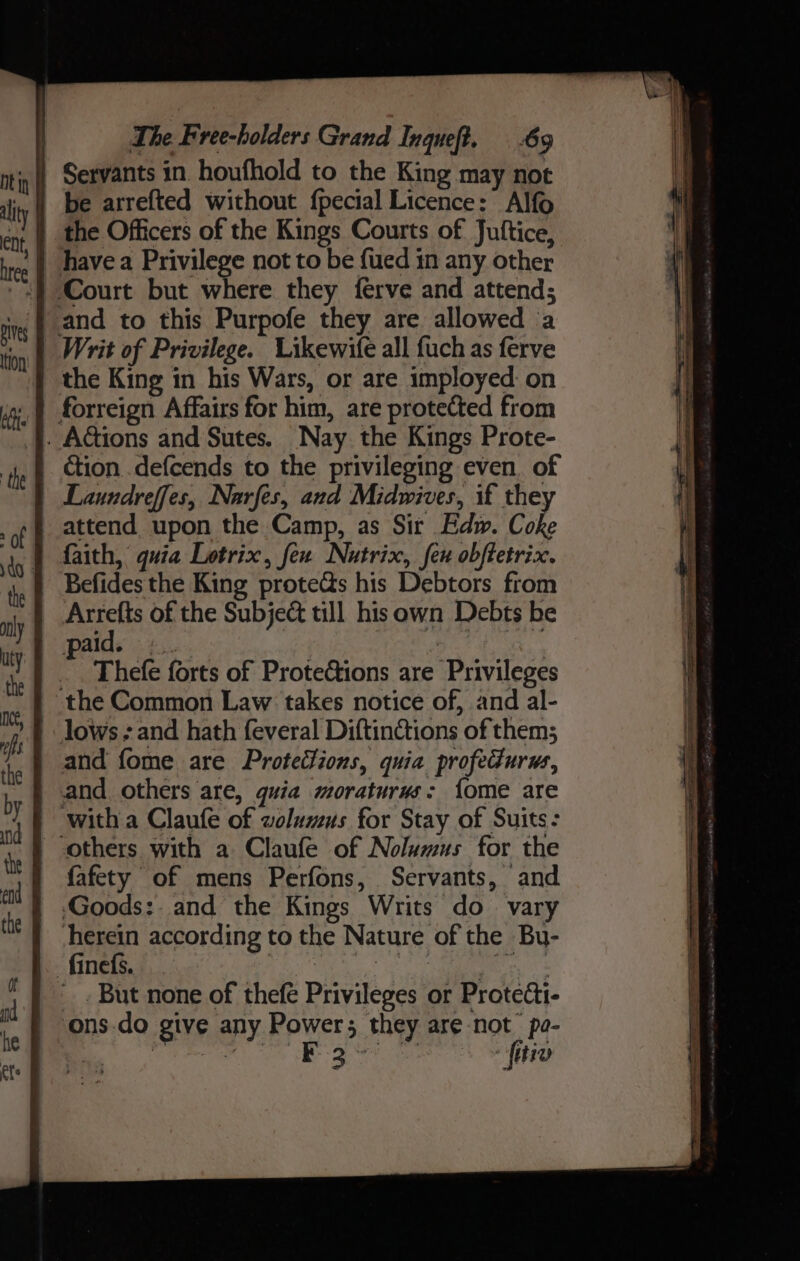 | Servants in. houfhold to the King may not be arrefted without fpecial Licence: Alfo | the Officers of the Kings Courts of Juftice, have a Privilege not to be {ued in any other Court but where they {ferve and attend; and to this Purpofe they are allowed ‘a _ Writ of Privilege. Likewife all fuch as ferve the King in his Wars, or are imployed: on forreign Affairs for him, are protected from . Actions and Sutes. Nay the Kings Prote- ction .defcends to the privileging even. of Laundreffes, Narfes, and Midwives, if the attend upon the Camp, as Sir Edw. Coke faith, quia Lotrix, feu Nutrix, feu obftetrix. Befides the King proteds his Debtors from | Arrefts of the Subje@ till hisown Debts be | paid. +... ae tes r Thefe forts of Protections are Privileges the Common Law takes notice of, and al- lows and hath feveral Diftinctions of them; and fome are Protections, quia profedurws, _ and others are, guia moraturus: {ome are witha Claufe of wolumus for Stay of Suits: others with a Claufe of Nolumus for the fafety of mens Perfons, Servants, and ‘Goods:. and the Kings Writs do vary herein according to the Nature of the Bu- fines. , I _ . But none of thefe Privileges or Protecti- ons-do give any Power; they are not po- Cd