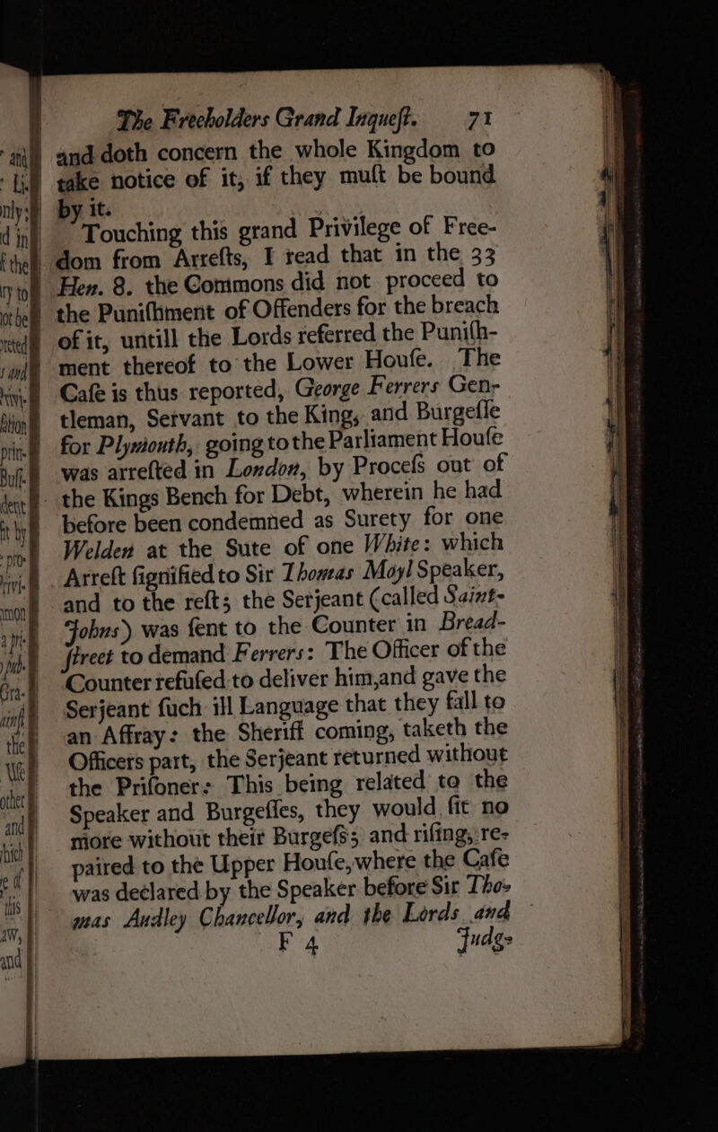 t the | IY to / Touching this grand Privilege of Free- dom from Arrefts, I tead that in the 33 Hen. 8. the Commons did not proceed to ment thereof to the Lower Houfe. The Cafe is thus reported, George Ferrers Gen- the Kings Bench for Debt, wherein he had before been condemned as Surety for one Welden at the Sute of one White: which Arreft fignified to Sir Thoweas Moy! Speaker, and to the reft; the Serjeant (called Saint- obns) was fent to the Counter in Bread- Counter refuted to deliver him,and gave the Serjeant fuch ill Language that they fall to an Affray: the Sheriff coming, taketh the Officers part, the Serjeant returned without the Prifoner: This being related ta the Speaker and Burgeffes, they would fit no niore without their Burgefss and rifting, re- paired to the Upper Houfe,where the Cafe was declared by the Speaker before Sir Tho: mas Audley Chancellor, and the Lords and F 4 Fudge