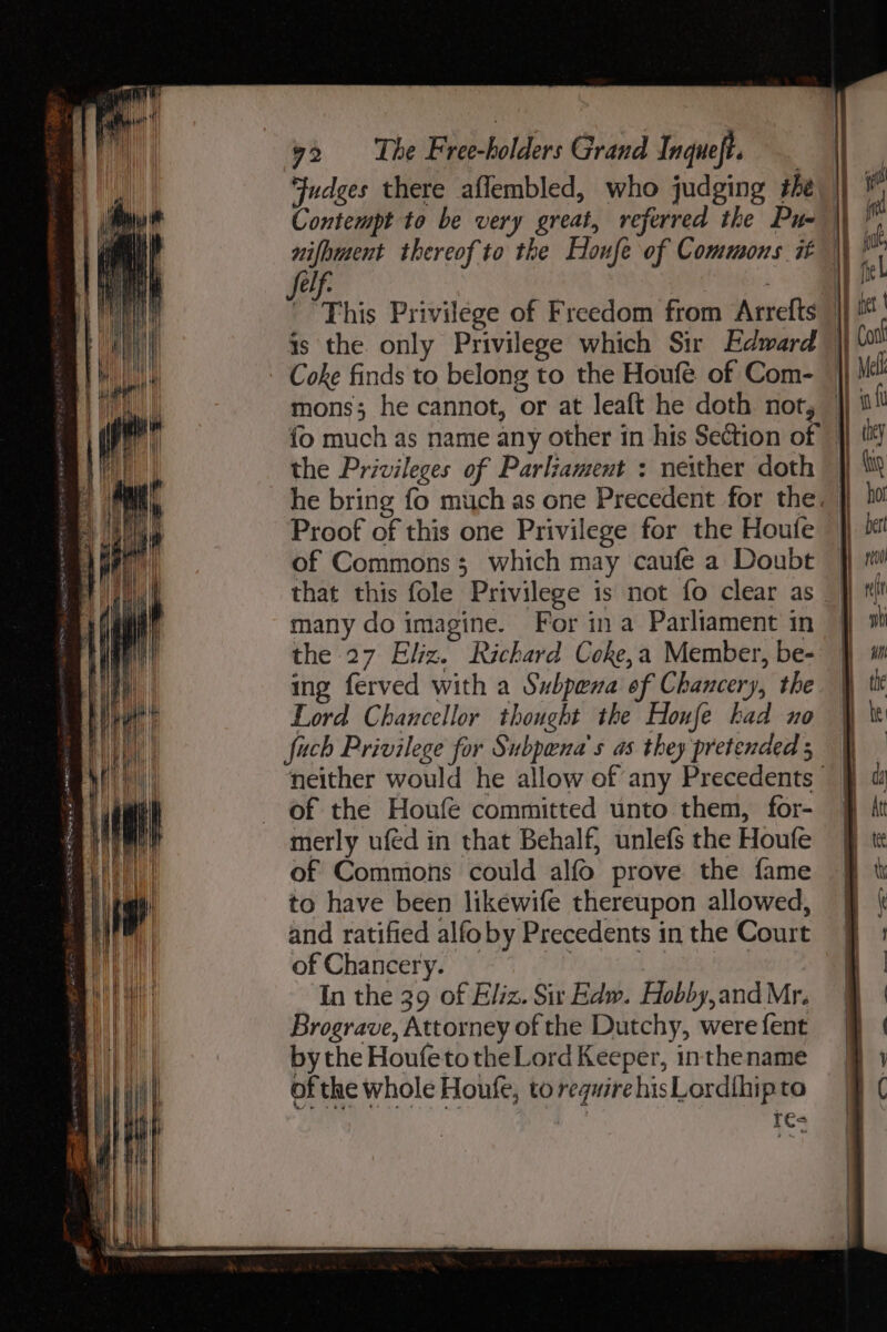 ys | The bdohe fers Grand Inqueft. Contempt to be very great, referred the Pus LP | is the only Privilege which Sir Edward the Privileges of Parliament : neither doth Proof of this one Privilege for the Houfe of Commons; which may caufe a Doubt that this fole Privilege is not fo clear as many do imagine. For ina Parliament in the 27 Eliz. Richard Coke,a Member, be- ing ferved with a Subpena of Chancery, the Lord Chancellor thought the Houfe had no fuch Privilege for Subpena’s as they pretended ; of the Houfe committed unto them, for- merly uféd in that Behalf, unlefs the Houfe of Commons could alfo prove the fame to have been likewife thereupon allowed, and ratified alfoby Precedents in the Court of Chancery. _ his | Oy G In the 39 of Eliz. Sir Edw. Hobby,and Mr. Brograve, Attorney of the Dutchy, were fent bythe HoufetotheLord Keeper, inthename of the whole Houfe, to require hisLordihipto res