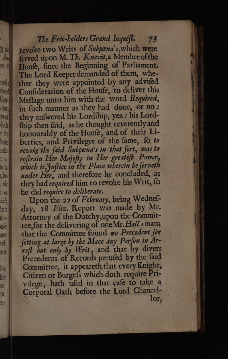 ¢evoke two Writs of Subpena’s,which were | ferved tipon M. Th. Kvevit,a Member ofthe ‘) Houle, fince the Beginning of Parliament, } The Lord Keeperdemanded of them, whe- | ther they were appointed by any advifed | Confideration of the Houfe, to deliver this -) Meflage unto him with the word Required, ) in fuch manner as they had done, or no: they anfwered his Lordthip, yea - his Lord- | fhip then faid, ashe thought reverently and | honourably of the Houfe, and of their Li- berties, and Privileges of the fame, 10 to revoke the [aid Subpena’s in that fort, mas to reftrain Her Majefty in Her greateft Power, which is,Fuftice iz the Place wherein he ferveth under Her, and therefore he concluded, as they had required him to revoke his Writ, fo he did require to deliberate. Upon the 22 of February, being Wednel- day, 18 Eliz. Report was made by Mr. Attorney of the Dutchy,upon the Commit- tee, for the delivering of oneMr. Hall's man; that the Committee found 0 Precedent for fetting at large by the Mace any Perfor in Ar- reft but only by Writ, and that by divers Precedents of Records perufed by the faid Committee, it appeareth that every Knight, Citizen or Burgefs which doth require Pri- vilege, hath uféd in that cafe to take a Corporal Oath before the Lord Chances NG or;