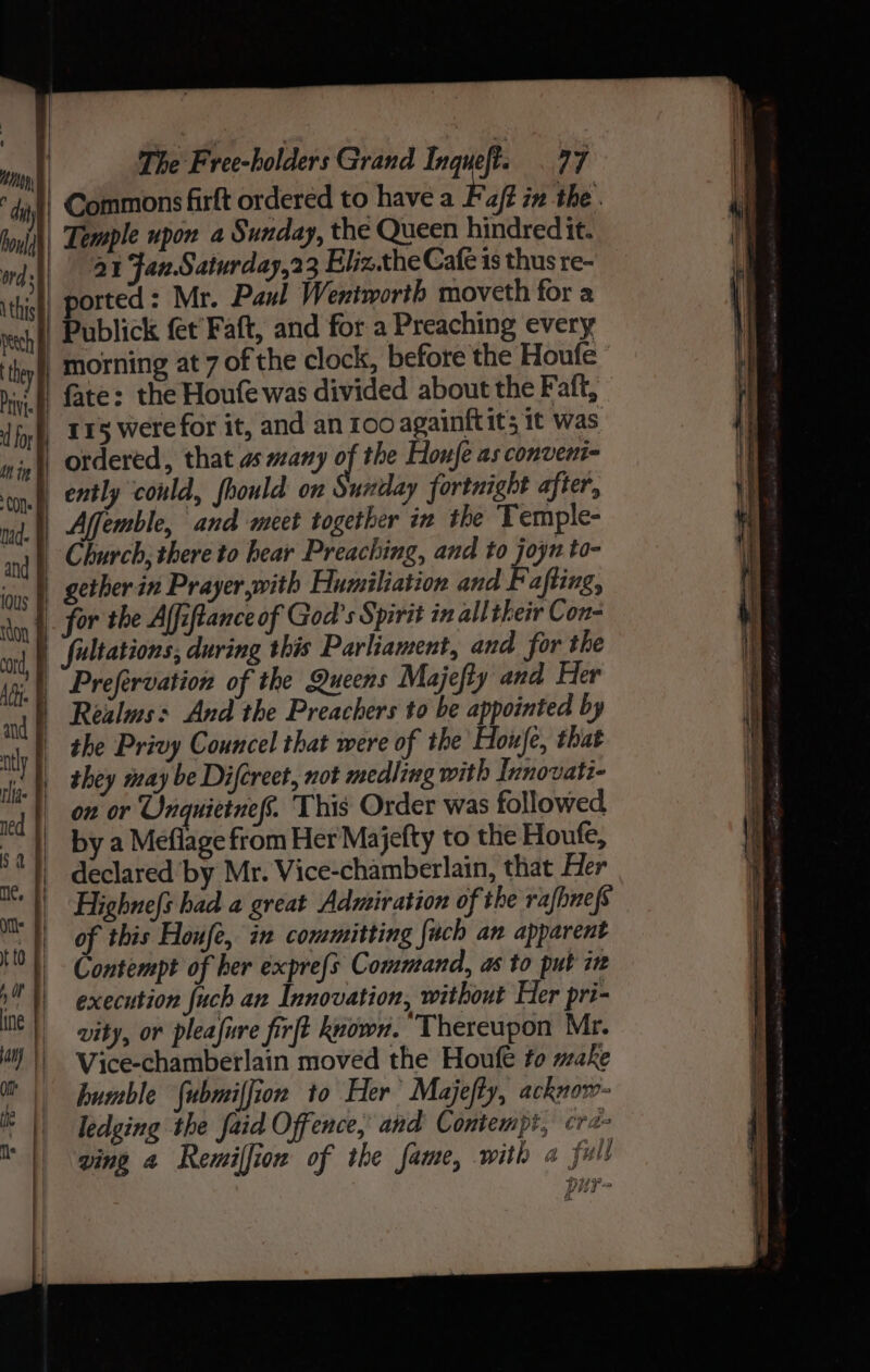 ‘dah Commons firft ordered to have a Foft in the . boyjih| Temple upon a Sunday, the Queen hindred it. indi 24 Jan Saturday,23 Eliz.the Café 1s thus re- thi | ported: Mr. Paul Wentworth moveth for a reich | Publick fet Faft, and for a Preaching every they fl morning at 7 of the clock, before the Houfe hiv.) fate: the Houfe was divided about the Faft, fp, TE5 were for it, and an 100 againftits 1t was nin) Ordered, that as many af the Houfe as convent- ton ently could, fhould on untay fortnight after, md. t, Afemble, and meet together in the Temple- 1 Church, there to hear Preaching, and to joyr to- = | gether in Prayer,with Humiliation and Pafting, ny BOP the Alfiftance of God's Spirit in all their Con- yt | Jultations, during this Parliament, and for the 14 Prefervation of the Queens Majefty and Her nj | Realms: And the Preachers to be appointed by at | the Privy Councel that were of the Houje, that i L they may be Difcreet, not medling with Innovati- | O28 Onquietnefs. This Order was followed 4) bya Meflage from Her Majefty to the Houfe, ‘) declared’ by Mr. Vice-chamberlain, that Her | Highnefs had a great Admiration of the rafhnefs of this Houfe, in committing {uch an apparent Contempt of her expre{s Command, as to put in execution fuch an Innovation, without Her pri- vity, or pleafure firft keown. Thereupon Mr. a) | \7ice-chamberlain moved the Houfe to make mt | bumble fubmiffion to Her Majefty, acknow- ik ledging the faid Offence, and Contempt, cra || ping a Remiffion of the fame, with a full ag BY ved &gt; &amp;