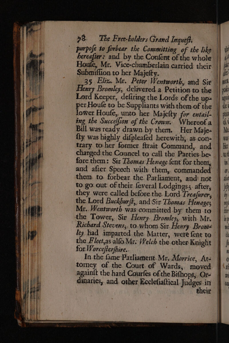 purpofe to forbear the Committing of the like Submiffion.to her Majefty. trary toher former ftrait Command, and chargedithe Councel to call the Parties: bes fore them: Sir Thomas Henagefent for thent, and after. Speech with them,. commanded to:go: out oftheir. feveral Lodgingss. after, Mr.. Wentworth was: committed by’ them to the Tower, Sir Henry. Bromley, with. Mr. ley had imparted the Matter, were fent to the Fleet,as alfo. Mr; Welch. the other Knight for Worcefterfhire.. er In.the fame Parliament. Mr. Morrice,. Ate torney of the. Court. of Wards,. moved againit the hard Courfes of the Bifhops,, Or- dinaties, and. other Ecclefiaftical Judges -in