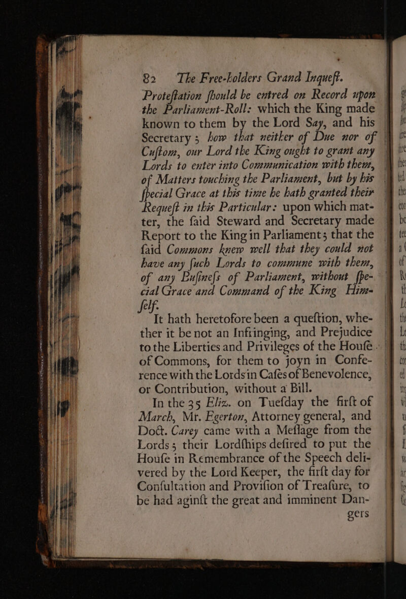 Proteftation fhould be entred on Record upon the Parliament-Roll: which the King made known to them by the Lord Say, and his } Secretary 3 how that neitker of Due nor of | Cuftom, our Lord the King ought to grant any | Lords to enter into Communication with them, of Matters touching the Parliament, but by his fpecial Grace at this time he hath granted their Requeft in this Particular: wpon which mat- ter, the faid Steward and Secretary made Report to the King in Parliament; that the {aid Commons knew well that they could not have any {uch Lords to commune with them, of any Bufinefs of Parliament, without {pe- ep idiat ae of the King pat felf. Yi hath heretofore been a queftion, whe- ther it be not an Infringing, and Prejudice | to the Liberties and Privileges of the Houfe - | of Commons, for them to joyn in Confe- | rence with the Lordsin Cafés of Benevolence, or Contribution, without a Bill. In the 35 Eliz. on Tuefday the firft of March, Mr. Egerton, Attorney general, and Dod. Carey came with a Meflage from the Lords; their Lordfhips defired to put the Houfe in Remembrance of the Speech deli- vered by the Lord Keeper, the firft day for Confultation and Provifion of Treafure, to be had aginft the great and imminent Dan- gers