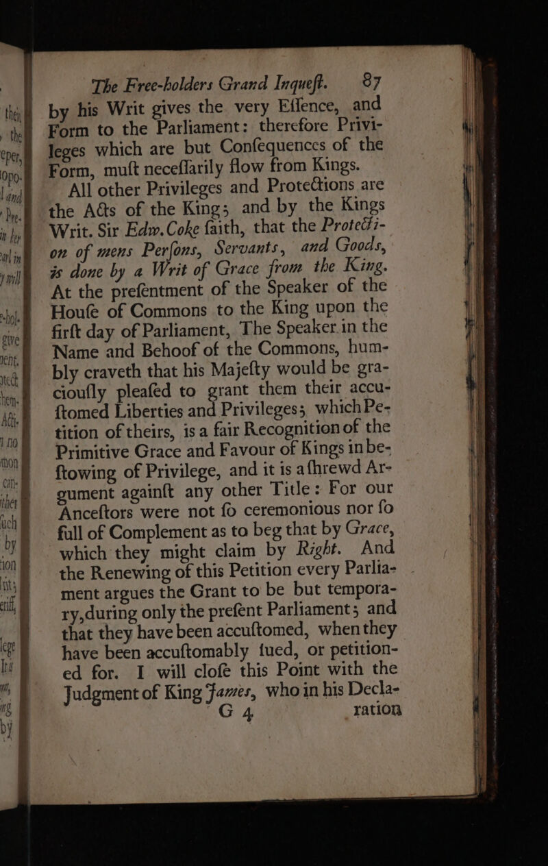 a re by his Writ gives the very Effence, and Form to the Parliament: therefore Privi- leges which are but Confequences of the Form, mutt neceflarily flow from Kings. All other Privileges and Protections are the Acts of the King; and by the Kings Writ. Sir Edw. Coke faith, that the Prote¢i7- on of mens Perfons, Servants, and Goods, is done by a Writ of Grace from the King. At the prefentment of the Speaker of the Houfe of Commons to the King upon the firft day of Parliament, The Speaker.in the Name and Behoof of the Commons, hum- bly craveth that his Majefty would be gra- cioufly pleafed to grant them their accu- ftomed Liberties and Privileges; which Pe- tition of theirs, isa fair Recognition of the Primitive Grace and Favour of Kings inbe- ftowing of Privilege, and it is afhrewd Ar- gument againft any other Tide: For our Anceftors were not fo ceremonious nor fo full of Complement as to beg that by Grace, which they might claim by Right. And the Renewing of this Petition every Parlia- - ment argues the Grant to be but tempora- ry,during only the prefent Parliament and that they have been accuftomed, when they have been accuftomably tued, or petition- ed for. I will clofé this Point with the Judgment of King Fa~es, who in his Decla- “G4 ration