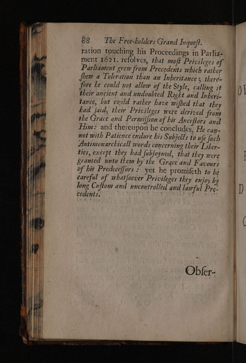 FEI ESE EE RE epg wd SORES GL ration touching his Proceedings in Parlia- ment 1621. refolvcs, that moft Privileges of Parliament grew from Precedents which rather fhew a Toleration than an Inheritance ; there- fore ke could not allow of the Style, calling it their ancient and undoubted Right and Inheri. tance, but could rather have wifhed that they had faid; their Privileges were derived from the Grace and Permiffion of his Anceftors and iim: and thereupon he concludes, He cay- not with Patience endure his § ubjects to ufe fuch Antimonarchicall words concerning their Liber- tres, except they had fubjoyned, that they were ranted unto ikem by’ the Grace and Favours of his Predeceffors : yet he promifeth to be careful of whatfoever Privileges they enjoy by long Cuftow and uncontrolled aud lawful Pre- FemeHris a AS AHOTE SG SOOTey See re 101