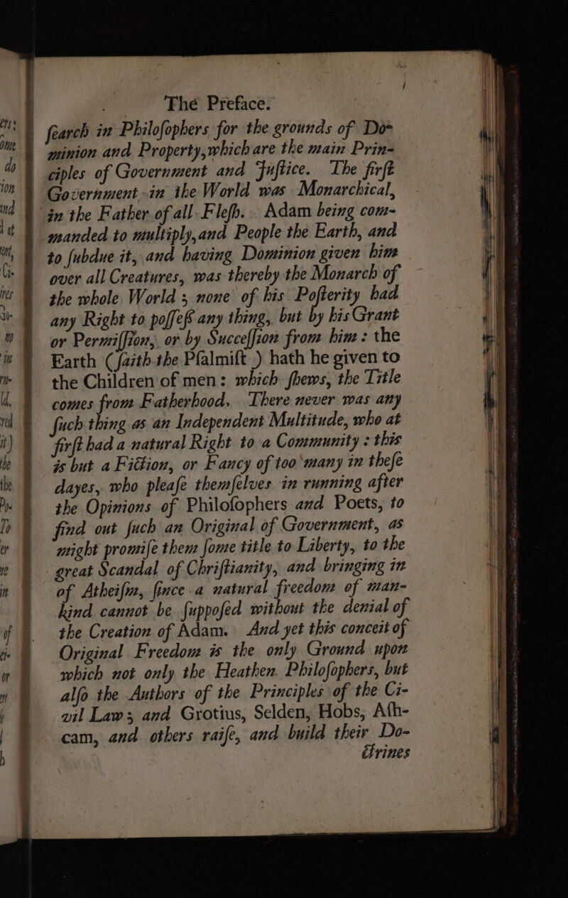 ciples of Government and Fuftice. The fir Government in the World was Nerd in the Father of all. Flefh... Adam being com- over all Creatures, was thereby the Monarch of the whole World ; none of his Pofterity had any Right to poffefs any thing, but by his Grant or Permiffion, or by Succeffion from hin : the Earth (/aith. the Pfalmift ) hath he given to the Children of men: which fhews, the Title comes from Fatherhood. There never was any uch thing as an Independent Multitude, who at rfthad a natural Right to a Community : this is but a Fittion, or Fancy of too many in thefe dayes, who pleafe themfelues in running after the Opinions of Philofophers and Poets, to find out fuch an Original of Government, as might promife then: Jome title to Liberty, to the of Atheifiz, fince.a natural freedon of man- hind cannot be {uppofed without the denial of the Creation of Adam. And yet this conceit of Original Freedom is the only Ground upon which not only the Heathen, Philofophers, but alfo the Authors of the Principles of the Ci- vil Law; and Grotius, Selden, Hobs, Ath- cam, and. others raife, and build their Do- ctrines