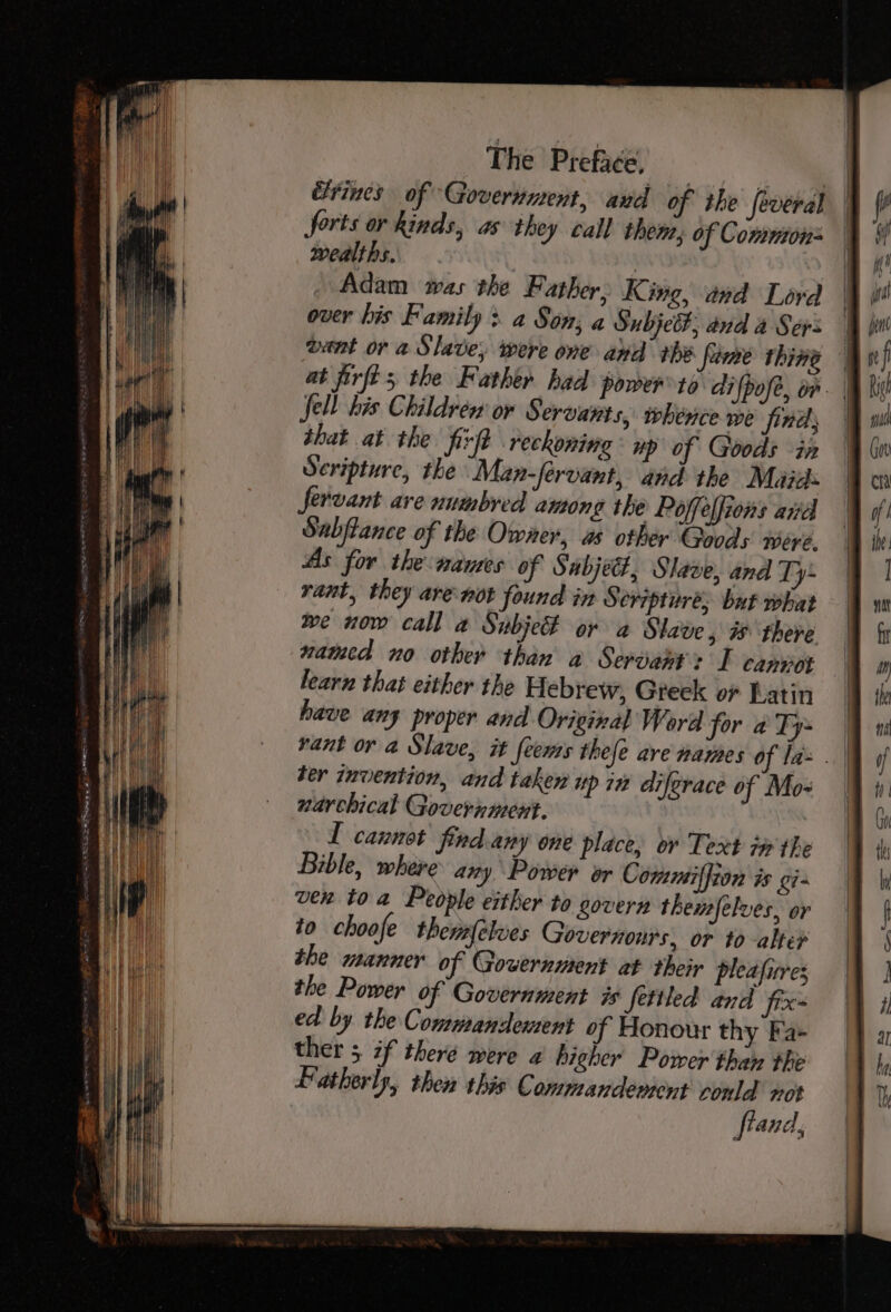 Gyrines of Government, aud of the several | forts or kinds, as they call them, of Comuton= | wealths. | Adam was the Father, King, and Lord over his Family &gt; a Son; a Subje#, and a Sers vant or a Slave, were one and tbe fame thing — at firft; the Father had power to di {pofe, on Sell bis Childrew or Servants, whence we finds | that at the firft reckoning up of Goods in Scripture, the Man-férvant, and the Maju: Servant ave numbred among the Poffeffions avd Subflance of the Owner, as other Goods were. As for the wanes of Subject, Slave, and Ty- rant, they are-not found in S eripture, but what we now call a Subjet or a Slave, &amp; there wamed no other than a Servant: I canpot learn that either the Hebrew, Greek or Latin have any proper and Original Word for aTy= | vant or a Slave, it feems thefe are names of la . | der invention, and taken up in diferace of Mo- narchical Government. I cannot find any one place, or Text tw the Bible, where any Power or Commiffton is gi- vex toa People either to govern themfelves, or to choofe themfélues Governonrs, or to alte the manner of Government at their pleafures the Power of Government is fetiled and fix- ed by the Commandement of Honour thy Fa- ther 5 if theré were a higher Power than the Patherly, then this Commandement conld not fraud,