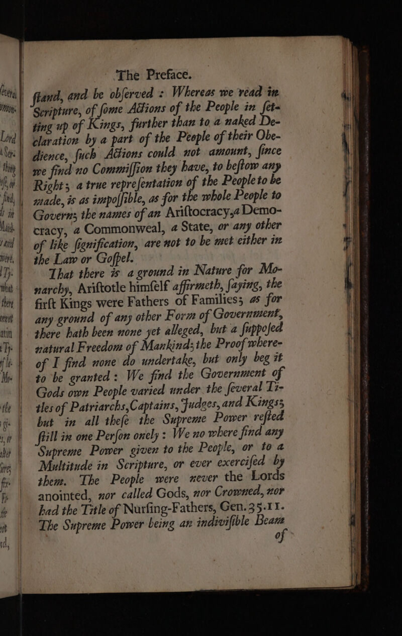 i and, and be obferved : Whereas we vead in Scripture, of fome Actions of the People in feta ging up of Kings, further than toa naked De- rlaration by a part of the People of their Obe- dience, fuch Atiions could not amount, fince Right a true reprefentation of the People to be of like fignification, are not to be met either ix ihe Law or Gofpel. That there is aground in Nature for Mo- narchy, Ariftotle himfelf affirmeth, faying, the firft Kings were Fathers of Families; 4s for any ground of any other Form of Government, shere hath been none yet alleged, but a fuppofed natural Freedom of Mankind; the Proof where- of I find none do undertake, but only beg it to be granted: We find the Government of Gods own People varied under the feveral Ii- tles of Patriarchs,Captains, Judges, and Kings; but in all thefe the Supreme Power refted fill ie one Perfon onely : We no where find any Supreme Power given to the People, or to a Multitude in Scripture, or ever exercifed by them. The People were never the Lords anointed, zor called Gods, nor Crowned, nor had the Title of Nurfing-Fathers, Gen. 35.11. The Supreme Power being an indivifible Bean
