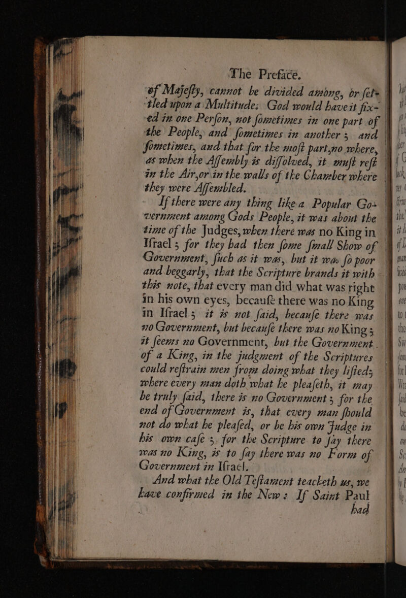 ‘of Majefty, cannot be divided among, or fel&gt; J ‘tled upon a Multitude: God would have it fixe | ed in one Perfon, not fometimes in one part of ef. the People, and fometimes in another; and a) fouctimes, and that for the mo{t part,no where, \ as when the Affembly is diffolued, it wut refe in the Air,or.in the walls of the Ghaueber where they were Affensbled. | | If there were any thing likea Popular Gos | wernment among Gods People, it was about the dime of the Judges, when there was no King in Ifrael 5 for they had then fome fmall Show of Government, fuch as it was, but it war fo poor and beggarly, that the Scripture brands it with this note, that every man did what was right in his own eyes, becauft there was no King in Ifrael 5 it # not faid, becanfée there was 20 Government, but becaufe there was no Kin go: if at feews no Government, but the Government. % §i of 2 King, in the judgment of the Scriptures | could refirain men from doing what they lifteds where every man doth what he pleafeth, it may be truly fie there is no Government 5 for the end of Government is, that every man fhould not do what he pleafed, or be his own Fudge in his own cafe's, for the Scripture to fay there was no King, is to fay there was no Form of Government in Ifracl. And what tke Old Teftament teacketh us, we have confirmed in the New: If Saint Paul bad