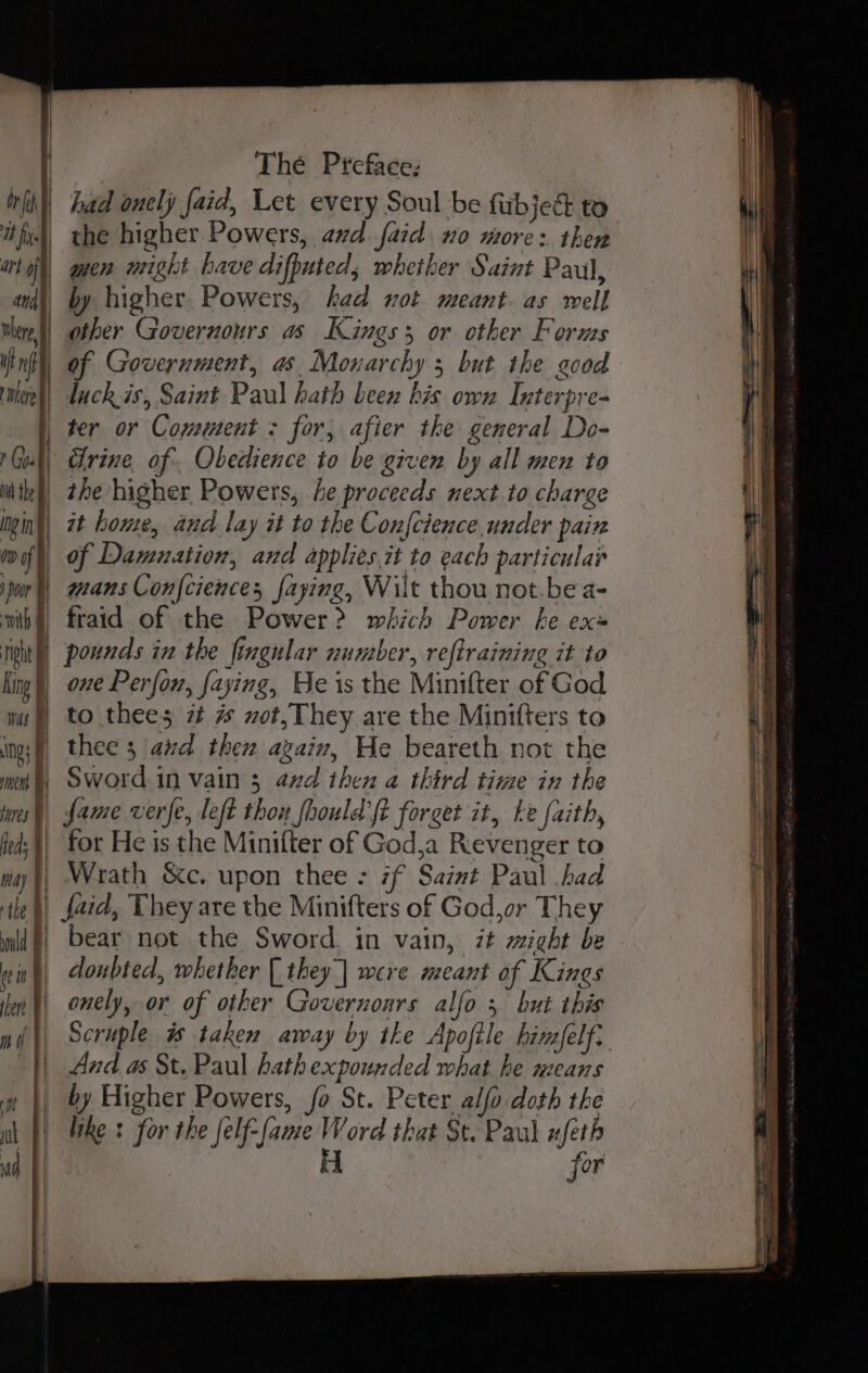 King ’ | mas Ng : | as | fares % feds ¥ nay ¥ The Preface: the higher Powers, and. faid. no more: then by higher Powers, had xot meant as well other Governours as Kings or other Forms of Government, as Monarchy 5 but the good luck.is, Saint Paul hath been kis own Interpre- cirine of. Obedience to be given by all men to the higher Powers, be proceeds next to charge one Perfon, faying, He is the Minifter of God to thees 7t # uot, They are the Minifters to thee 3 aud then again, He beareth not the Sword in vain 3 and then a third time in the fame verfe, left thou fhould'ft forget it, ke faith, for He is the Minifter of God,a Revenger to Wrath &amp;c. upon thee =: 7f Saint Paul .bad ould fein ] en F ni | ‘|| bear not the Sword, in vain, it might be doubted, whether [they | were meant of Kings onely, or of other Governonrs alfo 5 but this Scruple # taken away by the Apofile bimfelf: And as St. Paul hath expounded what he means by Higher Powers, fo St. Peter alfo doth the like : for the felf-fame Word that St. Paul ufeth re for