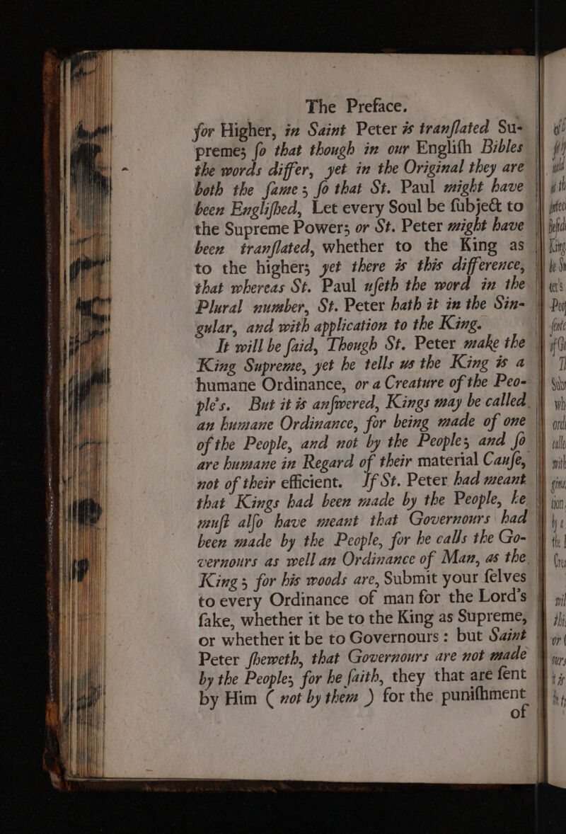 been tranflated, whether to the King as | to the higher; yet there is this difference, | that whereas St. Paul ufeth the word in the Plural number, St. Peter hath it in the Sin=— gular, and with application to the King. It will be faid, Though St. Peter make the King Supreme, yet he tells ws the King is a humane Ordinance, or a Creature of the Peo- | ple's. But it i anfwered, Kings may be called an humane Ordinance, for being made of one | of the People, and not by the Peoples and fo are humane in Regard of their material Cane, |} not of their efficient. Jf St. Peter had meant | that Kings had been made by the People, ke | muft alfo have meant that Governours had \f been made by the People, for he calls the Go- | vernours as well an Ordinance of Man, as the} King 5 for his woods are, Submit your felves } to every Ordinance of man for the Lord’s j fake, whether it be to the King as Supreme, | or whether it be to Governours : but Sait | Peter fheweth, that Governours are not made \ by the Peoples for he {aith, they that are fent 4 by Him ( wot by them .) for the ee - of |