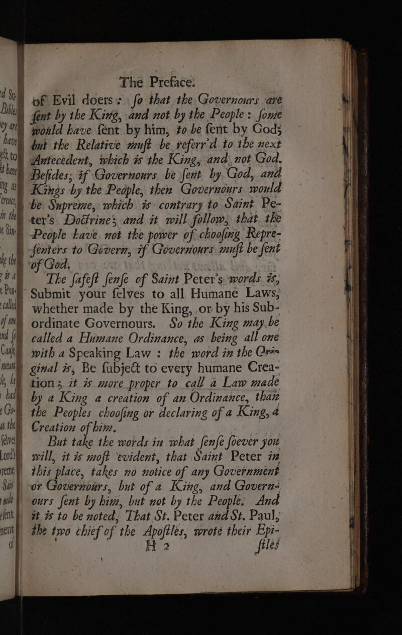 ‘ Hi) d Sl * ar ir ‘hare | i tol it hui al orc in the 2 Sine tom H — he the : 12) | a calla of mel nd (il Cah The Preace: ent by the King, and not by the People: fome wold have {ent by him, to be fent by Gods Kings by the People, then Governours world be Supreme, which is contrary to Saint Pe- ter’s Dodtrine; and it will follow, that. the People ave. not the power of choofing Repre- fenters to Givern, if Governours muft be fent of God. I The fafeft fenfe of Saint Peter's words. %, Submit your felves to all Humane Laws, whether made by the King, or by his Sub- ordinate Governours. So the King may,be called a Humane Ordinance, as being all one with a Speaking Law : the word in the Ore b hil had 4 | » Goel a the fdvel) Lordi rem Sail Td | lent nent B off tion 5 7t is more proper to call a Law made by a King a creation of an Ordinance, than the Peoples choofing or declaring of a King, 4 Creation of bine, i fl age But take the words in what fenfe foever you will, it is moft evident, that Saint Peter iz this place, takes no notice of any Government or Governours, but of 2 King, and Govern- ours fent by him, but not by the People: And it is to be noted, That St. Peter and St. Paul, the two chief of the Apoftles, wrote their Epi- aaa | H 2 files