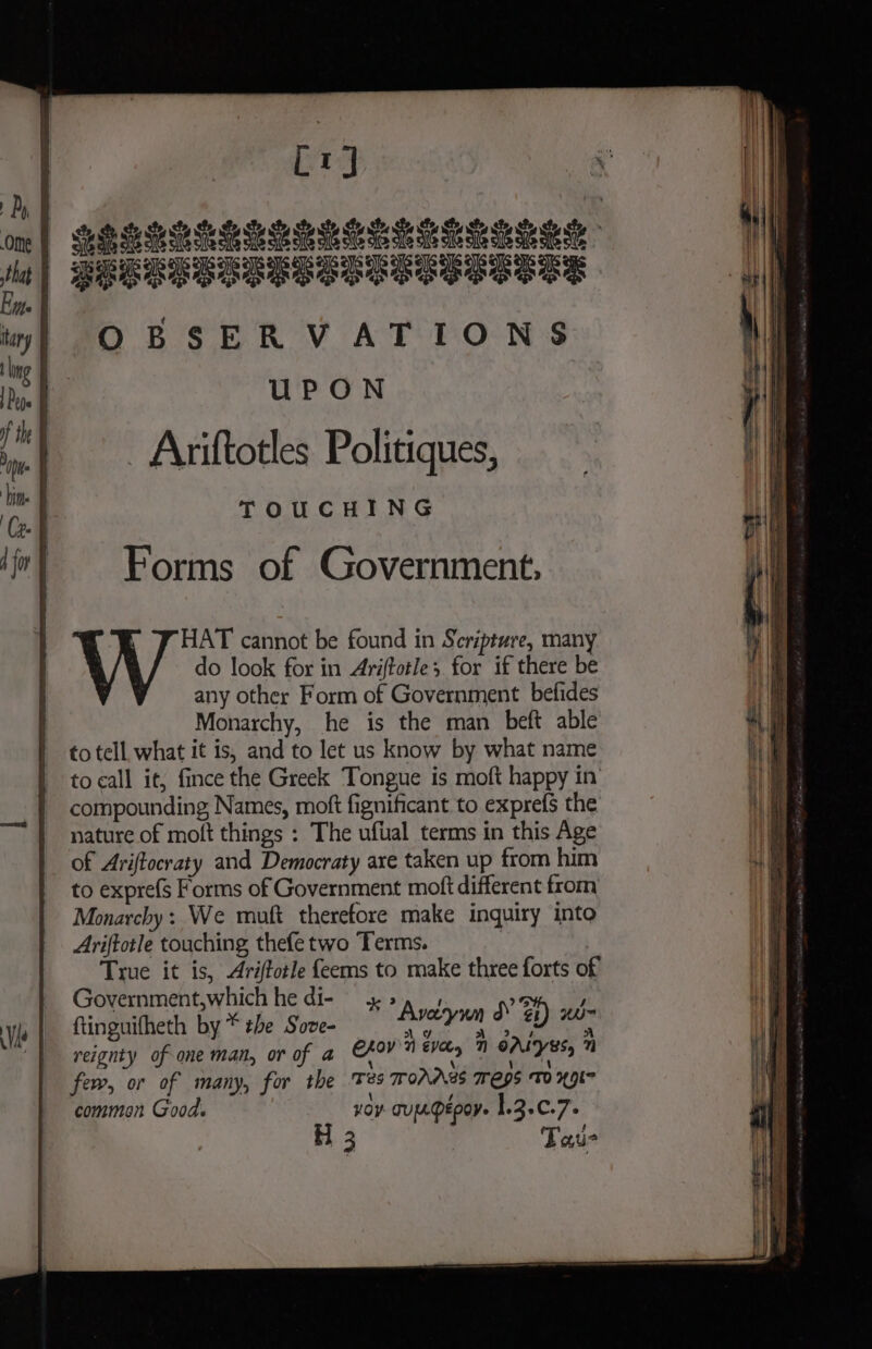 Cry Bid hidhice ieee eee ete eo ee LELLPPLRELEE REGRESS OBSERVATIONS UPON - Ariftotles Politiques, TOUCHING any other Form of Government befides Monarchy, he is the man beft able to tell, what it is, and to let us know by what name to call it, fince the Greek Tongue is moft happy in’ compounding Names, moft fignificant to exprefs the nature of moft things : The uftal terms in this Age of Ariftocraty and Democraty are taken up from him to expre(s Forms of Government moft different from Monarchy: We muft therefore make inquiry into Ariftotle touching thefe two Terms. True it is, Ariftotle feems to make three forts of Government,which he di- yy 1% ; ftinguifheth by * ¢be Sove- Ayccywn d @ eg reignty of-one man, or of a CFOV'0 eva 1 OALyEs, 7 few, or of many, for the Tes 7 OAASS eps TO 49K common Good. yoy TULDEPOV- 1.2.0.7.