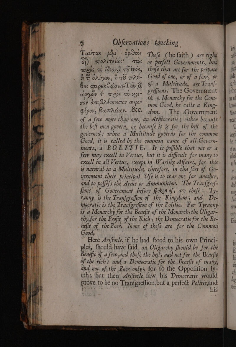 ST IOS SE RE gg gf EEE ES Tatras Pe Opes aeNs 0 idtov,i Te £05 nT BALI nS TAN- Thefe ( he faith ) are right thofe that are for the private Good of one, or of afer, or of a Multitude, are Tranf- greffions. The Government of a Monarchy for the Com- ; mon Good, he calls a King- PEPOVs Banrcay. .&amp;C. dom. The Government of a few more than one, an Ariftocratie, either Lecaufe the bet men govern, or becaufe it is for the belt of the governed: when a Multitude governs for the common Good, it is called by the common name of all Govern- ments, a ROLITIE. It is poffible that one or a few may excell in Vertue, but it s difficult for many to excell in all Vertue, except in Warlike Affairs, for this is natural in a Multitude, therefore, in this fort of Go- vernment their principal Ufe « to war one for another, and to poffe/s the Arms or Ammunition. The Tran if ref fons of Government before fpoken of, are thefe : Ty- vanny is the Tranfgreffion of the Kingdom; and De- mocratie is the Tranfareffion of the Politie. For Tyranny. is a Monarchy for the Benefit of the Monarch; the Oligar- | chy,for the Profit of the Rich, the Democratie for the Be- - nefit of the Post None of thefe are for the Common Goods * Here Ariffotle, if he had ftaod to his own Princi- ples, fhould:have {aid an Oligarchy fhould be for the Benefit of a fer,and thofe the belts aud not for the Bene é of the rich: and a Democratie for the Benefit of many, and-not of the Poor only; for fo the Oppolition ly- eths but then Ariftotle faw his Democratie would Prove to be no Tranigrethon, but a perfect Politie,and his ~~ Yh us me. pents ed ig ets Teay fy cupogey ~ Weps TH 49! yoy amparsa vor OulL~