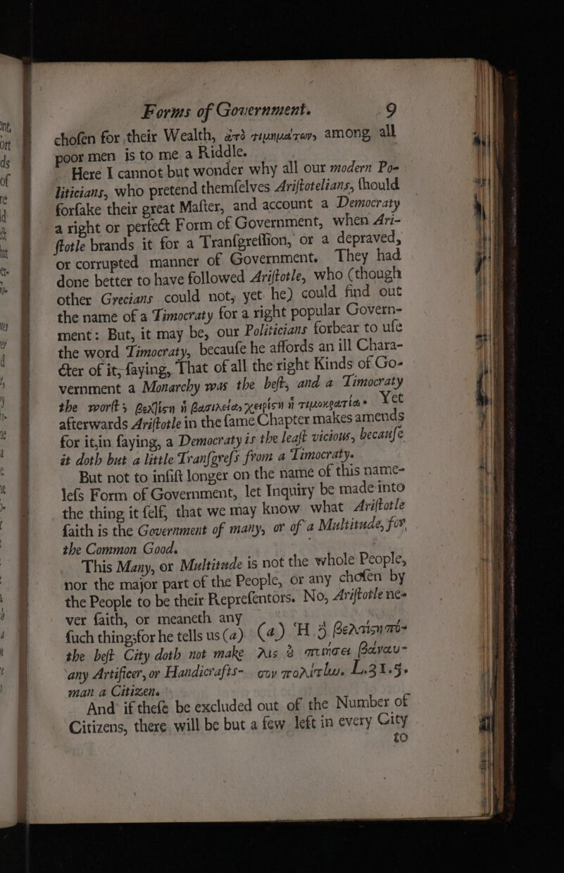 ea es — ae chofen for their Wealth, a3 siynua'zev. among all poor men is to me a Riddle. Here I cannot but wonder why all our modern Po- liticians, who pretend themf{elves Ariftotelzans, fhould forfake their great Matter, and account a Democraty a right or perfect Form of Government, when Ari- ftotle brands it for a Tranfgreffion, or a depraved, or corrupted manner of Government. They had done better to have followed Ariffotle, who (though other Grecians could not, yet: he) could find out the name of a Timocraty for a right popular Govern- ment: But, it may be, our Politicians forbear to ufe the word Timocraty, becaufe he affords an ill Chara- Ger of it; faying, That of all the right Kinds of Go- vernment a Monarchy was the bef; and a Timocraty the worlks exlicn i Bartrciar xeipion i rinonear ben © Yet afterwards Ariftotle in the fame Chapter makes amends for it,in faying, a Democraty is the leaft vicious, becaufe it doth but a little Tran{grefs from a Timocraty. But not to infift longer on the name of this name- lefs Form of Government, let Inquiry be made into the thing it {elf, that we may know what Ariftotle faith is the Government of many, or of a Multitude, for, the Common Good. _ This Many, or Multitude is not the whole People, nor the major part of the People, or any chofen by the People to be their Reprefentors. No, Ariftotle ne= ver faith, or meaneth any {uch thing;for he tells us (4) (4) Hd Beatin m- the bet City doth not make Ais 2 oumnae Bavau- any Artificer, or Handicrafts- guy mo rithy, L.31.5+ man a Citizen And if thefe be excluded out of the Number of Citizens, there will be but a few left in every City