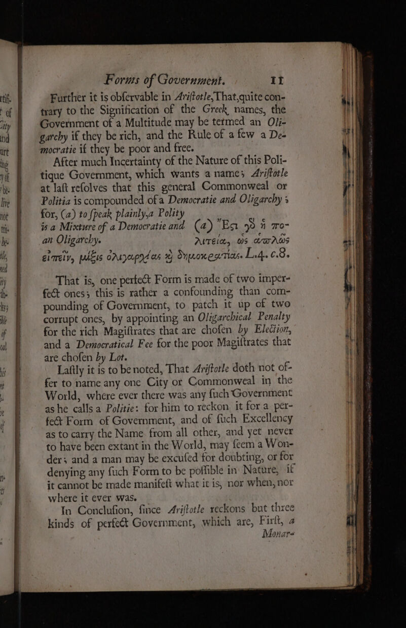 Further it is obfervable in Ariftotle, That,quite con- trary to the Signification of the Greek names, the Government of a Multitude may be termed an OJi- garcby if they be rich, and the Rule of a few a Deo mocratie if they be poor and free. After much Incertainty of the Nature of this Poli- tique Government, which wants a names Arifforle at laft refolves that this general Commonweal or Politia is compounded of a Democratie and Oligarchy + for, (a) to {peak plainly,a Polity is a Mixture of a Democratie and (4) Eo 9  7o- an Oligarchy. AUTEle, 0S LUAWS ELTMELV, PUuEIS OALOpYA as 29 Snore RTIAs. | PRE That is, one perfect Form is made of two imper- feét ones; this is rather a confounding than com- pounding, of Government, to patch it up of two corrupt ones, by appointing, an Oligarchical Penalty for the rich Magiftrates that are chofen by Election, and a Democratical Fee for the poor Magiltrates that are chofen by Lot. Laftly it is to be noted, That Ariftorle doth not of- fer to name any one City or Commonweal in the World, where ever there was any fuch Government as he calls a Politie: for him to reckon it for a per- fe&amp; Form of Government, and of fuch Excellency as to carry the Name. from all other, and yet never to have been extant in the World, may feem a Won- der; and a man may be excufed for doubting, or for denying any fuch Form to be poffible in: Nature, if it cannot be made manifeft what it is, nor when, nor where it ever was. In Conclufion, fince Ariftotle reckons but three kinds of perfect Government, which are, Firtt, 4 Monar-