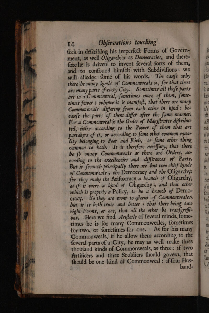 feck in de(cribing his imperfect Forms of Govern ment, as well Oligarchies as Democracies, and theres forelie is driven to invent feveral forts of them, and to confound himfelf with Subdivifions: we will alledge fome of his words. The caufe why there be many kinds of Commonweals is, for that there are many parts of every City. Sometimes all thefe parts are in a Commonweal, fometimes more of them, fome- simes fewer: whence it is manifeft, that there are many ‘Commonweals differing from each other in kind: be- caufe the parts of them differ after the fame manner. For a Commonweal is the Order of Magiftrates diftribu- ted, either according to the Power of them that are partakers of it, or according to fome other common equa- lity belonging to Poor and Rich, or fome other thing a be fo many Commonweals as there are Orders, ace cording to the excellencies and differences of Parts. But it feemeth principally there are but two chief kinds of Commonweals the Democracy and the Oligarchy: for they make the Ariftocracy 4 branch of Oligarchy, which is properly a Policy, t0 be a branch of Demo- cracy. So they are wont to efteem of Commonweales; but it is both ivuer and better 5 that there being twa right Forms, or one, that all the other be tran{greffi- ons. ‘Here we find Ariftotle of feveral minds, fome- times he is for many Commonweales, fometimes for two, or fometimes for one. As for his many Commonweals, if he allow them according to the feveral parts of a City, he may as well make three thoufand kinds of Commonweals, as three: if two Artificers and three Souldiers fhould govern, that fhould be one kind of Commonweal : if ag aamel : and-