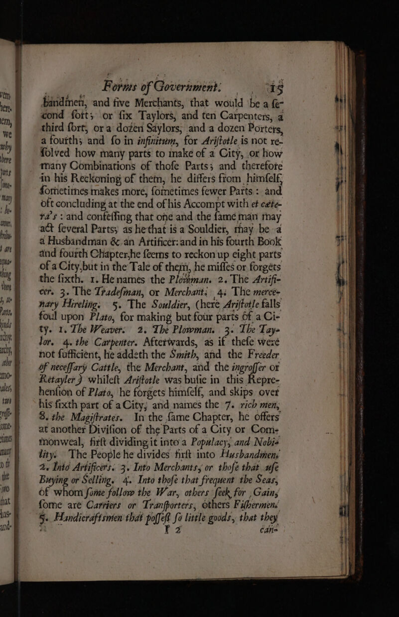 bandinen, and tive Merchants, that would ‘be a {e- cond fort; or fix Taylors, and ten Carpenters, a third fort, ora dozen Saylors; and a dozen Porters, a fourth; and fo in ifinitum, for Ariftotle is not re- folved how many parts to make of a City, or how many Combinations of thofe Parts; and therefote in his Reckoning of them, he differs from _himfelf, fornetimes makes more, formetimes fewer Parts : and oft concluding at the end of his Accompt with et c#te- ta’s : and confeffing that one and the fame man may act feveral Parts; as hethat is a Souldier, may bea a Husbandman &amp;-an Attificer: and in his fourth Book and fourth Chapter,he {eems to reckon up eight parts of a City,but in the Tale of them, he miffes or forgets the fixth. 1. Henames the Plommun. 2. The Artifi- cer. 3. The Tradefman, or Merchants 4: The merce- nary Hirelings §. The Souldier, (here Ariftotle falls foul upon Plato, for making but four parts of a Ci- ty. 1. The Weaver, 2. The Plowman. 3. The Tay lor. 4. the Carpenter. Afterwards, as if thefe weze not fufficient, he addeth the Smith, and the Freeder of neceffary Cattle, the Merchant, and the ingrofir or Retayler) whileft Ariftotle was bufie in this Repre- henfion of Plato, he forgets himfelf, and skips overt his fixth part of aCity; and names the 7. rich men, 3. the Magiffrates. In the fame Chapter, he offers at another Divifion of the Parts of a City or Com- monweal, firft dividing it inte a Popalacy; and Nobis lity. The People he divides firft into Husbandmen: 2. Into Artificers. 3. Into Merchants, or thofé that ufe Buying or Selling. 4. Into thofe that frequent the Seas, of whom fame follow the War, otbers feek for , Gains {ome are Carriers or Tranfporters, others Fibermens 5. Handicraftsnten that poffef fo little goods, that they