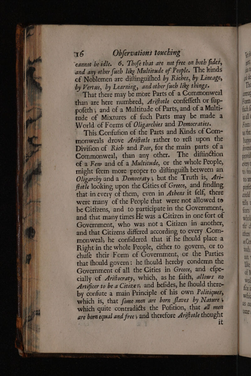 cannot beidle. 6. Thofe that are not free on both fides, and any other {uch like Multitude of People. The kinds of Noblemen are diftinguifhed by Riches, by Lineage, by Vertue, by Learning, and other {uch like things. That there may be more Parts of a Commonweal than are here numbred, Ariftotle confeffeth or fup- pofeth; and of a Multitude of Parts, and of a Multi- tude of Mixtures of fuch Parts may be made a World of Forms of Oligarchies and Democraties. This Gonfufion of the Parts and Kinds of Com- monweals drove Ariftotle rather to reft upon the Divifion of Rich and Poor, for the main parts ofa Commonweal, than any other. The diftinction of a Few and of a Multitude, or the whole People, might feem more proper to diftinguifh between an Oligarchy and a Democraty 3 but the Truth is, 4ri- ftotle looking, upon the Cities of Greece, and finding that in every of them, even in Athens it felf, there were many of the People that were not allowed to be Citizens, and to participate in the Government, and that many times He was a Citizen in one fort of Government, who was not a Citizen in another, and that Citizens differed according to every .Com- monweal; he confidered that if he fhould place a Right in the whole People, either to govern, or to chufe their Form of Government, or the Parties that fhould govern: he fhould hereby condemn the Government of all the Cities in Greece, and efpe- cially of Ariftocraty, which, as he faith, a/lows ao Artificer to be a Citizen, and befides, he fhould there- by confute a main Principle of his own Politaques, which is, that fome men are born flaves by Natures which quite contradiéts the Pofition, that all men are born equal and frees and therefore Ariffotle thought | it pt ant pd de The corre Fortn Form happ vent provid every (0) fi forts whol ha | fe Cl an Cor TH Mt { like of weal for j US ne Ome