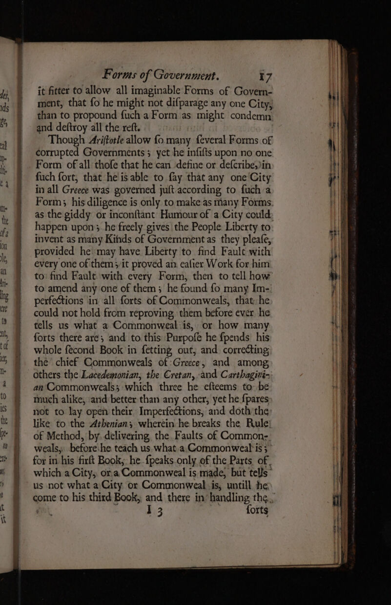it fitter to allow all imaginable Forms of Govern- ment, that fo he might not difparage any one City, than to propound fuch a Form as might condemn. and deftroy all the reft. Though Ariftotle allow fo many feveral Forms of corrupted Governments yet he infifts upon no one Form of all thofe that he can define or defcribe,in fuch fort, that he is able to fay that any one'City in all Greece was governed juft according to fuch a Form; his diligence is only to make as many Forms happen upon; he freely gives the People Liberty to invent as many Kihds of Government as they pleafe, provided he may have Liberty to find Fault with every one of them it proved an. eafier Work for him to’ find Fault. with. every Form, then to tell how to amend any one of them; he found fo many Im- perfections in all forts of Commonweals, that; he could not hold from reproving, them before ever he tells us what a Commonweal is, or how many forts there are; and to. this Purpofe he f{pends’ his whole fecond Book in fetting out; and. correcting the chief Commonweals of :Greece, and among; others the Lacedemonian, the Cretan, and Carthagivi- an Commonweals; which three he efteems to: be much alike, and better than any other, yet he fpares not to lay open their Imperfections, and doth’the like to the Athenian, wherein he breaks the Rule: of Method, by..delivering the. Faults of Common- weals, before:he teach us. what.a.Commonweal*is 3 for in-his firft Book,: he {peaks.only of the Parts of, which a City, ora‘ Commonweal is made, but tells” us not what a:City or Commonweal is, untill he I 3 forts