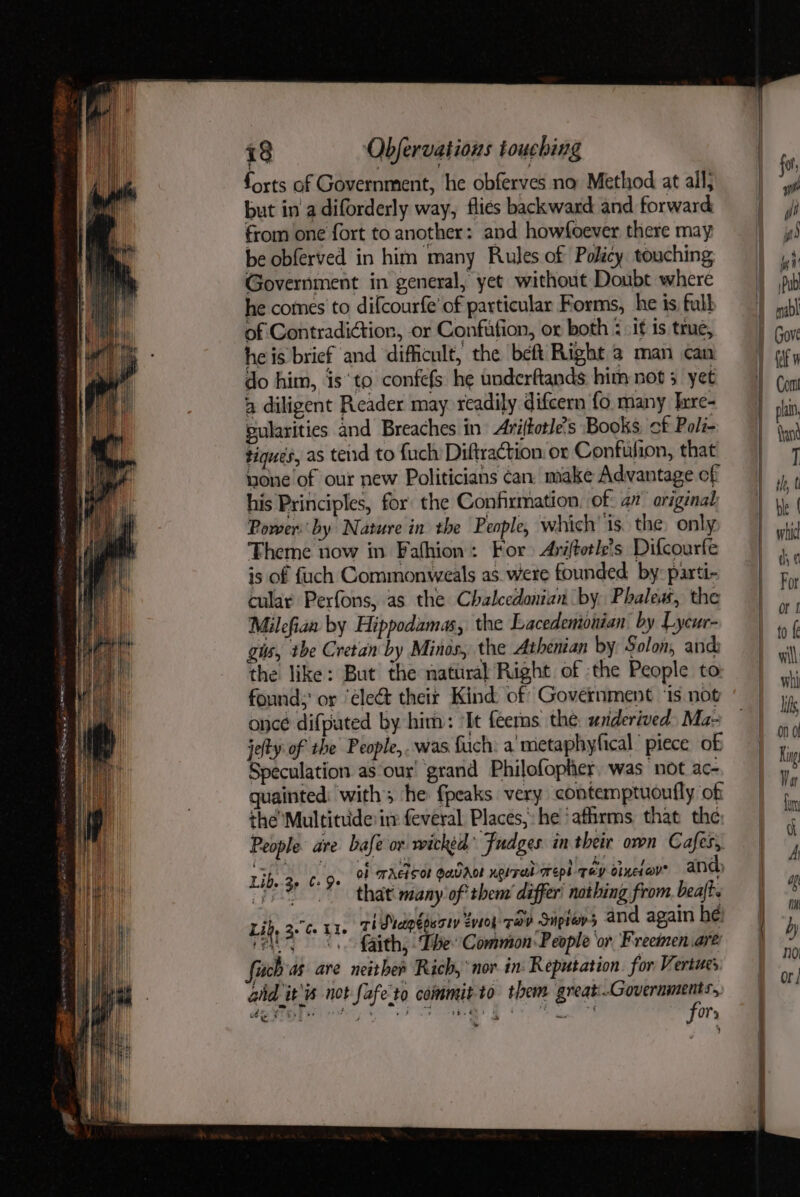 za 4 ORDER RS g gp TES as : “ forts af Government, he obferves no Method at all; but in a diforderly way, flies backward and forward from one fort to another: and howsoever there may be obferved in him many Rules of Policy touching Government in general, yet without Doubt where he comes to difcourfe of particular Forms, he is full of Contradiction, or Confufion, or both : if is true, he is brief and ‘difficult, the beft Right 2 man can do him, isto confefs he underftands him not 5 yet 4 diligent Reader may readily difcern fo. many Ixre- by pularities and Breaches in’ Ariftotle’s Books. of Poli- tiques, as tend to fuch’ Diftraction: or Confufion, that mone of our new Politicians can. make Advantage cf his Principles, for: the Confirmation. of: a1’ original Power by Nature in the People, which ‘is. the, only Theme now in Fafhion: For Ariftetle’s Difcourfe is of fuch Commonweals as. were founded: by: parti- cular Perfons, as the Chalcedonian by. Phalew, the Milefian by Hippodamas, the Lacedemionian by Lycur- gis, tbe Cretan by Minos, the Athenian by Solon, and the like: But the natiiral Right of the People to: found; or ‘ele&amp; their Kind of Government ‘is not oncé difputed by him: ‘It feerns the: wrderived Ma- jefty of the People,..was fuch: a'metaphyfical’ piece of Speculation as our’ grand Philofopher. was not ac- quainted: with; he fpeaks very contemptuoutfly of theMultituide irr feveral Places, he ‘afhrms that the People ave bafe or wicktd’ Fudges in their oven Cafes, Shon ng. OF TAELSOF OQDADL neireed areph qéycineiays and that’ many of thenr differ’ nothing from. beaft. ri draptpsaty Zvioy- Tar Snpror5 and again he: {aith, ‘Lhe Common People or Freeimen are fich as. are neither Rich, nor in: Reputation. for Vertues aid it's not fafe to commit-to them great er SOP ee + ae eae oF Pade a Or * Libs 3p 6+ 9» Lid, 3. Ce Lie