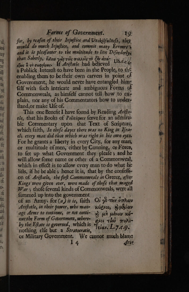 for, by reafon of their Injuftice and Vaskilfulnefs, they would do much Injuftice, and, commit. many Errours's and it is pleafanter to the multitude to live Diforderlys shan Soberly, Kdeoy syeberais wonnols 70 Civ cree Lib.én ths #70 Capeoyarse if Ariftotle had believed a nie a Publick Intereft to have been in the People, to. th¢ enabling them to be their own carvers in point,.o Government, he would never have entangled him: felf with fuch intricate and ambiguons Forms of Commonweals, as himfelf cannot tell, how to ex, plain, nor any of his Commentators how to undery ftand,or make Ufe of. STi a Af This one Benefit I have found by Reading Arifto- tle, that his Books of Politiques ferve for an admira= ble Commentary upon that Text of Scripture, which faith, In thofe dayes there was no King in Ifrar el; every man did that which was right in bis own eyes. For he grants a liberty in every City, for any man, or multitude of men, ‘cither by Cunning, or Force, to fet up what Government they pleafe 3 and he will allow fome name or other of a Commonweal, which in effect is to allow every man to do what he lifts, if he be able; hence it is, that by the confefli- on of Ariftotle, the firft Commonweals in Greece, after Kings were given over, were made of thofe that. waged W ar , thofe {everal kinds of Commonweals, were all {ummed up into the govemment. oy iy : of an “Army; for (a) it is, faith Os 98 tev, omrev Aviftotle, in their poreer, who man- wero, dg Wav age Arms to continue, or not conti- 38 uh wdvety wiibo nue the Form of Government, wheres bro: thd morte by the Eftate is. governed, which is ety IT Mpa gt nothing, elfe but a Stratocratie, Na tn] 4 Os or Military Government. We cannot much blame 14 Ariz