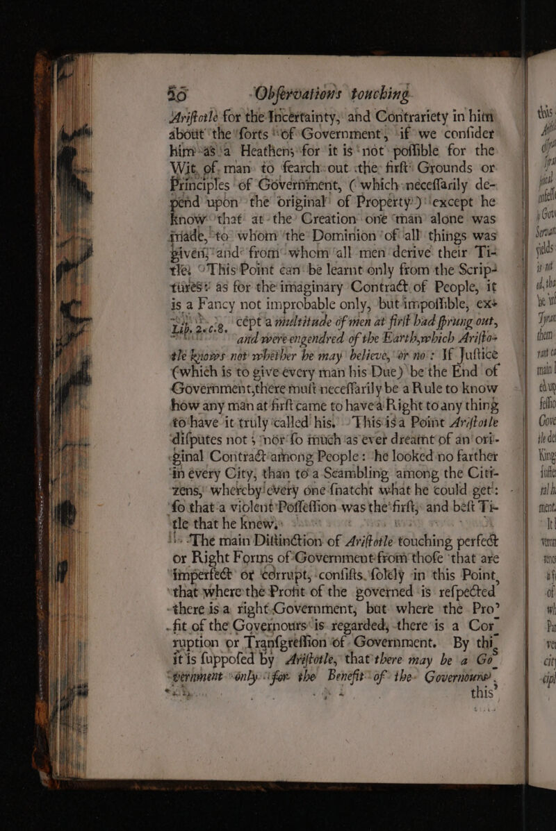Ariftcrle for the Incértainty,: and Contrariety in hit abotit''the forts ‘of Government, if we confider him a$'a Heathen; for it is ‘not: poffible for the Wit, of, man» to fearch:out ithe: firfti Grounds or Principles of Goverment, ( which neceffarily de- s upon the’ original’ of Property’) ‘except he now 'that at- the’ Creation’ one ‘man’ alone was fade, “to whom ‘the’ Dominion ‘of all things was givers, and from whom ‘all men ‘derive their Ti- tle, °This'Point ¢an‘ be learnt only from the Scrip- tives! as for the’ imaginary Contract of People, it is a Fancy not improbable only, but impoihible, exs Li a Zeci8, cépt a multitude of men at firlt bad prung ont, and were engendred of the Earth,which Arifgox tle kriows not’ rhetber be may believe, er no’: VE Jul {tice ¢which is to give évery man his Due) be'the End of Government,there mult neceffarily be a Rule to know how any man at firftcame to havea Right to any thing to‘have it truly called his. -Thisisa Point Ariftotle difputes not 5 ‘nor fo much ‘as ever dreamt of an’ ort- ginal Contra&amp;‘among People: ‘he looked-no farther in évery City, than toa Seambling among the Citr- zens,’ whereby every one fnatcht what he could get': ‘fo that-a violent 'Poffeffion was the’ Pte and be ft Te fie that he knew) 2 - The main DittinGtion of Aviles vencking perfect or Right Forms of*Governmentfrom thofe ‘that are imperfect or ‘corrupt, -confifts folely in this Point, “that where the Profit of the governed is: refpected there isa right.Government; but where the Pro? -fit of the Governours* is regarded, there’is a Cor ruption or Tranfgtefti on of. Government. By thi, itis fuppofed by Avéftorle, that'rbere may be a Go wernment Only &lt;ifor the Benefit” of the- Governoune “ak g«, p 4 : ul this: Hii off fs bea intel j Gor ip Mb edhe le i Tyran them pant 04 rnain | Edw fellio Cove ile de King jue ral h ment, Itl vern ANG af of wi Pa ve cit cpl