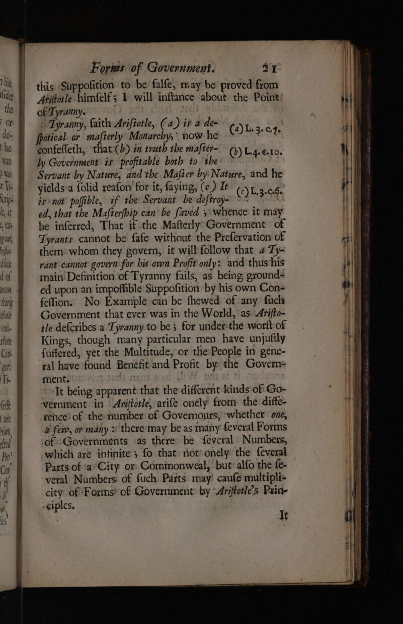 the de- he Was 5 Was rip ltt , bitos ute d of NOW thing itu Ott rther Cit pet: Th fect { ane int, ted Forms of Government. ax this Suppofition to be falfe, may be proved from Aviftotle himfelf; 1 will inftance about: the Point of Tyranny. . Tyranny, faith Arifiotle, (a) is a de- (2)L.3.04, confeffeth, that((b) én truth the mafter- (4) Lig. esto. ly Governinent is ‘profitable both to the: °~ Servant by Nature, and the Mafier by: Nature, and he yields'a {olid reafon for it, faying, (ce) It (c) L.3.66. isnot’ poffible, if the Servant be deftray-' &gt; * t ed, that the Mafterfbip can be faved +: whence it may be inferred, That if the Mafterly’Government of Tyrants cannot be fafe without the Prefervation of them» whom they govern, it will follow that 2 Ty- rant cannot govern for bis own Profit only: and thus his main Definition of Tyranny fails, as being ground- ed upon an impoffible Suppofition by his own Con- felfion.. No Examiple can be fhewed of any fich Government that ever was in the World, as 4rifto- tle defcribes a Tyranny to be 5 for under the wort of Kings, though many particular men have unjuttly fuffered, yet the Multitude, or the People in gene- ral have found Benefit‘and Profit by the Govern ment. 4300S MGsTt OW Sa er 3, &lt; It being apparent that the different kinds of: Go- -wernment in Ariffotle, arife onely from the diffe- rence! of the number of Governours; whether one, a few, or many + theremay be as many feveral Forms of Governments «as there. be feveral Numbers, which are infinite; fo that not&gt;onely the feveral Parts of 'aCity or Commonweal, but:alfo the fe- yeral Numbers: of fuch Parts may! caufe multipli- city of ‘Forms of Government: by ‘Ariftotle’s Pain- -eiples, .