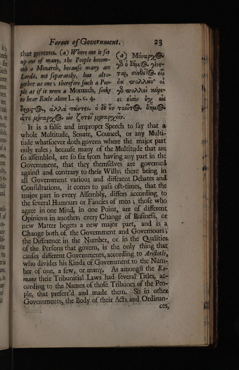 that governs. (a) Where one w fet : 4 up are many, the People becom- (4) Movapy@x th a Monarch, becaufe many, are np 0 dH.G VE® Lords, not feparately, but alto- FH aivtel@. €lg gerber-as ones therefore {uch a Peo- Cn GOAAWY™ ot ple as if it were a Monaxch, feeks no DOAAa! 2ipt- to bear Rute alone L. 4. Ce 4. at. iow ty ws SrocOu crra mivres. 0 08 By roLeT@. Sne@ are ugvapy Os av Cyret ygvepyey. It is a falfe and improper Speech to fay that a whole Multitude, Senate, Councel, or any Multi- tude whatfoever doth,govern where the major part only, rules; becaufe many of the Multitude that are {o affembled, are fo far from having any. part in the Government, that they themfelves are governed againft and. contrary to their Wills; there being in all Government various and different Debates and. Confultations, it comes to. pafs oft-times, that the major part in every Affembly, differs according, to the feveral Humours or Fancies of men 3, thofe who agree in one Mind, in one Point, are of different Opinions in. anothers: every Change of Bufinefs, or new Matter begets a new major part, and is a Change both of, the Gevernment and, Governours 3 the Difference in, the Number, or. in the Qualities, of the. Perfons that govern, is the only thing that caufes different Governments, according to Ariftotle, whio divides his Kinds of Government.to the Num- ber.of one, a few,,ormany, As amonegft the Ro- mans theix Tribunitial Laws: had. feveral’ Titles, ac=: cording to the Names, of thofe. Tribunes.of the Peo- ple, that preferr’d and,made them. Soin other, ces,
