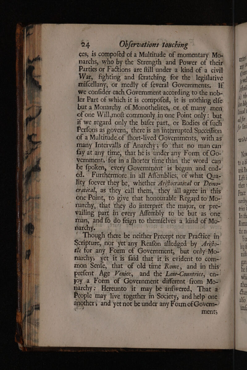 eli jp! ges, is compofed of a Multitude of momentary’ Mo- narchs, who by the’ Strength and Power of their Parties or Factions are ftill under a kind of a civil War, fighting and f{Cratching for the’ legiflative mifcellany, or medly of feveral Governments. If we confider cach Government according to the nob- ler Part of which it is compofed, it is nothing elfe but a Monarchy of Monothelites, or.of many men of one Will,moft commonly in‘one Point only: but if we regard only the bafer part, or Bodies of fuch Perfons as govern, there is an interrupted Succeffion of a Multitude,of fhort-lived Governments, with as many Intervalls of Anarchy; fo ‘that no man can fay at.any time, that he is under any Form of Go- vernment; for in a fhorter time than the word can be {poken, “every Government ‘is begun and end- éd. Furthermore in all Affemblies, of what Qua- lity foever they be, whether Aritocratical or Demo- cratical, as they call them, they all agree in’ this one Point, to give that honotirable Regard to’ Mo- narchy, that they do interpret. the major, or pre- vailing’ part in every Affembly to be but -as one man, and fo do feign to themfelves a kind of Mo- narchy. 5 ted, ‘Though there be neither Precept nor Practice’ in Scripture, nor yet any Reafon alledged by &lt;Ariffo-: #le for any Form of Government, but only*Mo- narchy; yet it is faid that itis evident to com- mon Senfe, that of old time Rome, and in this’ prefent Age Venice, and the Low-Countries, ‘en= yoy a Form of Government different from Mo= narchy: Hereunto it may be anfwered, That a People may live together in Society, and help’ one another; ‘and yet not be under any Form of Govern pai ments / nit (wet it we jet y) th Heal | Nov Life nate) sries ( In th Roma or in rsh ga he f Whi the Cun alfo lint