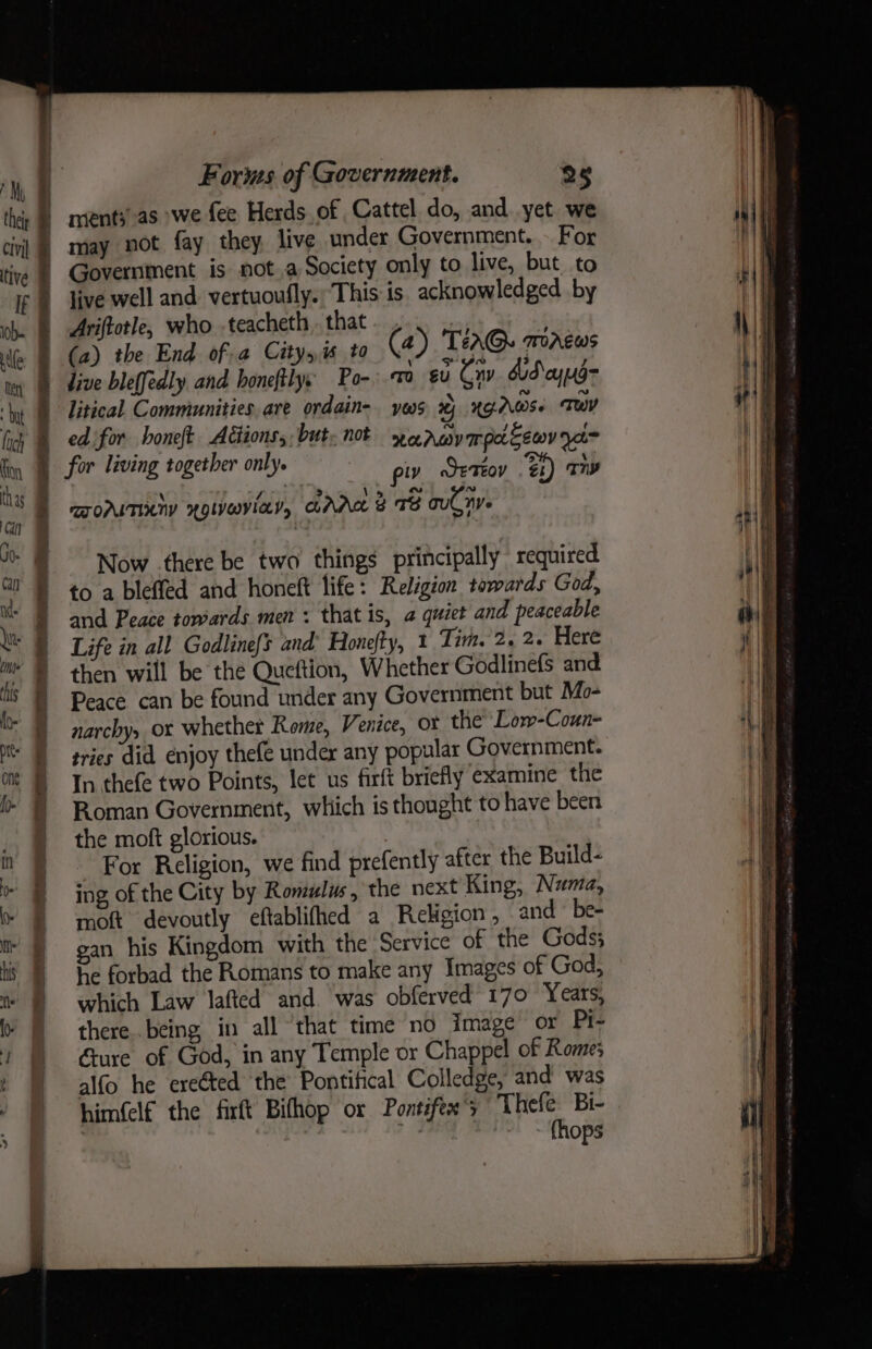 My thei civil tive 10. Meri a lich Kon thas i ium Forms of Government. 25 live well and. vertuoufly. This is. acknowledged by Ariftotle, who .teacheth, that (a) the End ofa City, to (2) 'Tera@. macws litical Communities are ordain- yms %j XG AWS: Tw ed for honeft Aétions,: but. not weerwympacewv y= piv JETEO” Gi) Ty BOMITICNY NQLI@ViIEYy AAR ® 78 ouCnv Now there be two things principally required to a bleffed and honeft life: Religion towards God, and Peace towards men +: that is, a quiet and peaceable Life in all Godline{s and’ Honefty, 1 Tim. 2, 2. Here then will be the Queftion, Whether Godlinefs and Peace can be found under any Government but Mo- narchy, or whether Rome, Venice, or the’ Low-Coun- tries did enjoy thefe undex any popular Government. In thefe two Points, let us firft briefly examine the Roman Government, which is thought to have been the moft glorious. For Religion, we find prefently after the Build- ing, of the City by Romulus , the next King, Numa, moft devoutly eftablifhed a Religion, and ~ be- gan his Kingdom with the Service of the Gods} he forbad the Romans to make any Images of God, which Law lafted and. was obferved 170 Years, there..being in all ‘that time no image or Pi- Gure of God, in any Temple or Chappel of Rome; alfo he erected the Pontifical Colledge, and was him(elf the firft Bithop or Pontifex’; Thefe Bi- ; (hops