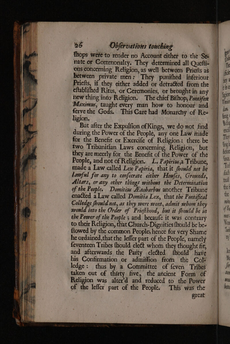 fhops wete to render no Account eithet to the Se nate or Commonalty. They determined all Quefti- ons concerning Religion, as well between Priefts a8 between private men: They punihed ihferiour Priefts, if they either added or detra@ted from the cftablifhed Rites, -or Ceremonies, or brought in any hew thing into Religion. The chief Bithop, Pontifex Maximus, taught every man how to honour and mh the Gods. This Care had Monarchy of Re- igion. . But after the Expulfion of Kings, we do not find during the Power of the People, any one Law made for the Benefit or Exercife of Religion: there. be two Tribunitian Laws concerning Religion, but they are meerly for the Benefit of the Power of the People, and not of Religion. L. Papirin,a Tribune, made a Law called Lex Papiria, that it (hould not be lawful for any to confecrate either Houfes, Grounds, Altars, or any other things without the Determination of the People. Domitins A:nobarbus another Tribune enacted a Law called Domitia Lex, that the Pontifical Colledge fhould not, as they were wont, admit whom they svorld into the Order of Priefthood, but it fhould be in the Power of the People 3 and becaufe it was contrary to their Religion, that Church-Dignities fhrould be be- {towed by the common People; hence for very Shame he ordained,that the leffer part of the People, namely feventeen Tribes (hould. eleét whom they thought fit, and afterwards the Party elected fhould have his Confirmation or admiffion from the Cok ledge: thus by 2 Committee of feven Tribes taken out of thirty five, the ancient Form of Religion was alter’d and reduced to the Power of the lefler part of the People: This was the | great mine Ni