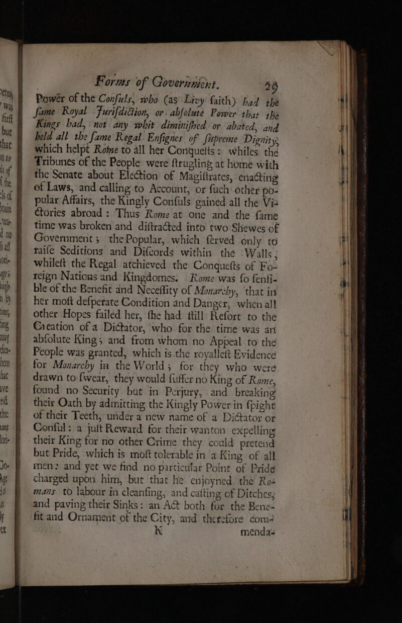 h by ine, ing ay hem hat ve Nd the sans lorie Forms of Governuent. 3g Power of the Confils, who (as Livy faith) bad she fame Royal Furifdiction, or abfolute Power thar she Kings bad, not. any whit diminifhed or abated, and held all the fame Regal. Enfignes of fipreme Dignity. which helpt Rome to all her Conquetts: whiles the Tribunes of the People were ftrugling at home with the Senate about Election of Magiltrates, enacting of Laws, and calling to Account, or fuch: other po- pular Affairs, the Kingly Confuls gained all the Vis Ctories abroad : Thus Rome at one and the {ame time was broken and diftra¢ted into two Shewes of Government 5 the Popular, which ferved only to taife Seditions and Difcords within the Walls ; whileft. the Regal atchieved the Conquefts of Fo- reign Nations and Kingdomes. Rome was fo fenfi- ble of the Benefit and Neceffity of Monarchy, that in her moft defperate Condition and Danger, when all other Hopes failed her, the had: itill Refort to the Creation of a Dictator, who for the time was ari abiolute King; and from whom no Appeal to the People was granted, which is the royallelt Evidence for Monarchy ia the World; for they who were drawn to fwear, they would fuffer no King of Rome, found no Security but in Perjury, and breaking their Oath by admitting the Kingly Power in {pighe of their Teeth, under a new name of a DiGator or Conful: a jult Reward for their wanton expelling their King for no other Crime they could pretend but Pride, which is moft tolerable in a King of all men: and yet we find no particular Pointe of Pride charged upon. him, but that he enjoyned the Ros mans tO labour in cleanfing, and catting of Ditches, and paving their Sinks: an Act both for the Bene- fit and Ornament of the City, and therefore com- K mendas