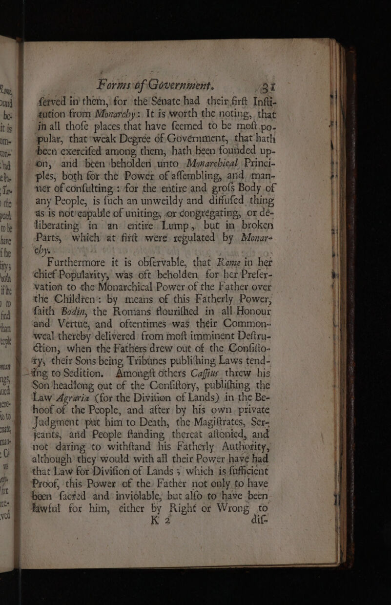) the nth to be have tthe ty 5 vith ) (0 eopl man Rak ae wt ke Oe Fi ae a Fetes UT ltr: FE Forms of Government. Qt ferved in’ them, for the Sénate had their firft Infii- tution from Monareby : It is worth the noting, that in all thofe places,that have feemed to be mott po- pular, that »weak Degree of Government, that hath been exercifed among, them, hath been founded up- on, and been ‘beholden unto -Monarchical, Princi- ples, both for the Power of affembling, and, man- ner of confulting): for the ‘entire and gro{s Body of any People, is fuch an unweildy and diffufed thing ds is noticapable of uniting, or congregating, or dé- liberating. in an entire. ‘Lump , but in broken Parts, which at firft were xegulated by Monar- eby. . Furthermore it is obfervable, that Rome in her chief ‘Popularity, was oft beholden. for her Prefer- vation to the Monarchical Power of the Father over the Childten: by means of this Fatherly Power, faith Bodin, the Romans flourifhed im -all. Honour and Vertue, and oftentimes was their Common- weal thereby delivered) from moft imminent Deftru- ction, when the Fathers drew out of the Confitto- ty; their Sons being Tribines pubhining ¢ Laws tend- Amongft others Caffius threw his Son headlong out of the Con hftory, ‘publ ifhing, the Law Agraria (for the Divilion of Lands) in the Be- hoof of the People, and after by his own. private Jadgment put him to Death, the Magifirates, Ser- jeants, and People ftanding thereat aftonied, and not daring to withftand his Fatherly Authotity, although’ they would with all their Power have had that Law for Divifion of Lands ; which is fafficient Proof, this Power -of the Father not only, to have been facked and inviolable, but alfo to have been lawful for him, either by Right or Wrong to K 2 dif