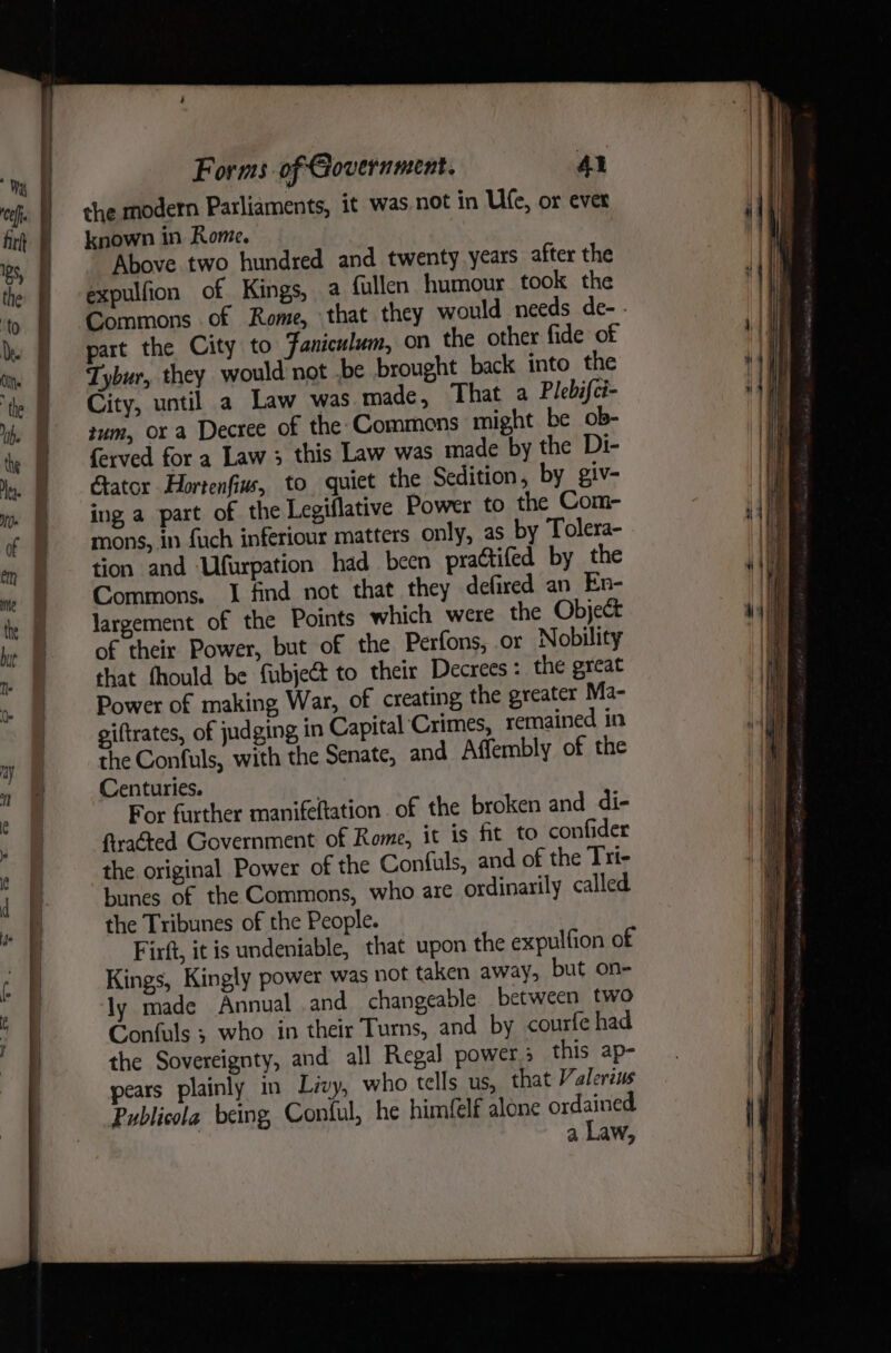 the modern Parliaments, it was not in Ufe, or ever known in Rome. Above two hundred and twenty years after the expulfion of Kings, a fullen humour took the Commons of Rome, that they would needs de- - part the City to Faniculum, on the other fide of Tybur, they would not .be brought back into the City, until a Law was made, That a Plebifci- tum, or a Decree of the Commons might be ob- ferved for a Law 3; this Law was made by the Di- Gator Hortenfiu, to quiet the Sedition, by giv- ing a part of the Legiflative Power to the Com- mons, in fuch inferiour matters only, as by Tolera- tion and ‘Ufurpation had been practifed by the Commons. 1 find not that they defired an En- largement of the Points which were the Object of their Power, but of the Perfons, or Nobility that fhould be fubject to their Decrees: the great Power of making War, of creating the greater Ma- giftrates, of judging in Capital Crimes, remained in the Confuls, with the Senate, and Affembly of the Centuries. For further manifeltation of the broken and di- ftraéted Government of Rome, it is fit to confider the original Power of the Confuls, and of the Tri- bunes of the Commons, who are ordinarily called the Tribunes of the People. | Firft, it is undeniable, that upon the expulfion of Kings, Kingly power was not taken away, but on- ly made Annual .and changeable between two Confuls ; who in their Turns, and by courfe had the Sovereignty, and all Regal powers this ap- pears plainly in Livy, who tells us, that Valerius Publicola being, Contul, he himfelf alone ordained. a Law,