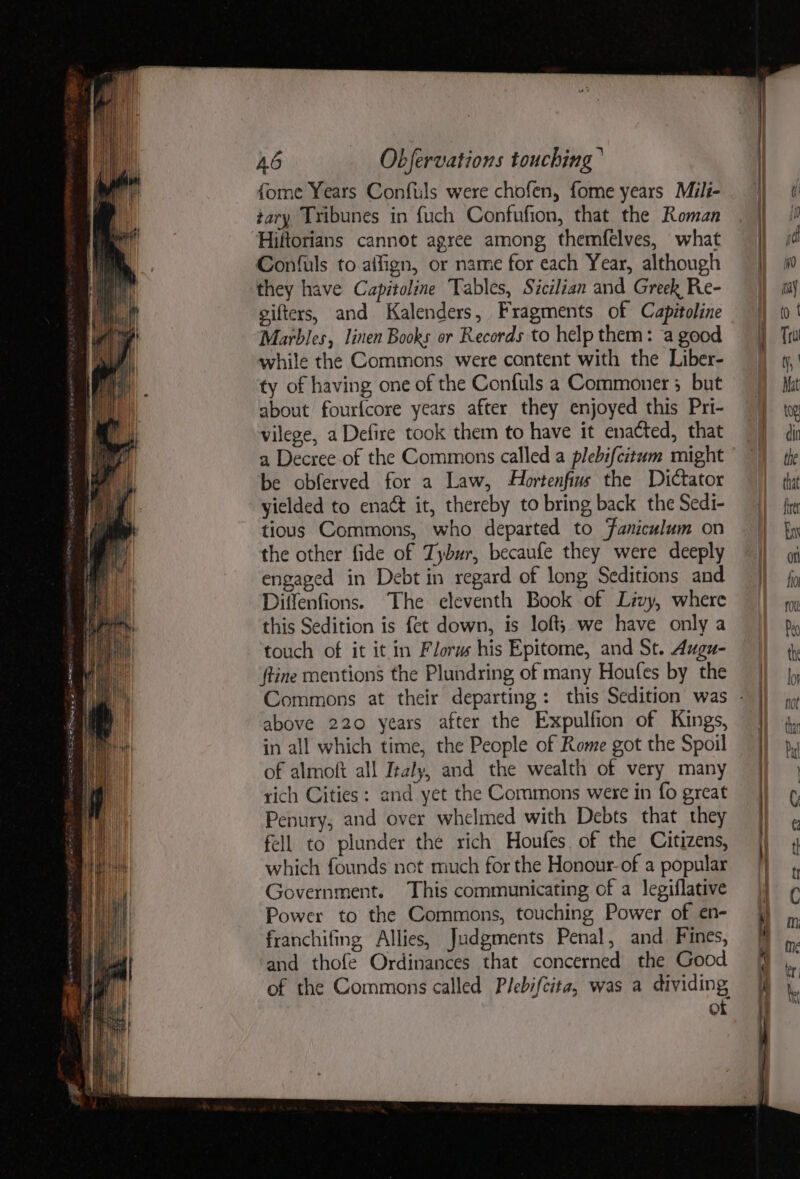 fore Years Confuls were chofen, fome years Mili- tary Tribunes in fuch Confufion, that the Roman Hiftorians cannot agree among themfelves, what Confuls to aifign, or name for each Year, although they have Capitoline Tables, Sicilian and Greek Re- gifters, and Kalenders, Fragments of Capitoline Marbles, linen Books or Records to help them: a good while the Commons were content with the Liber- ty of having one of the Confuls a Commoner ; but about fourfcore years after they enjoyed this Pri- vilege, a Defire took them to have it enacted, that a Decree-of the Commons called a plebifcitum might be obferved for a Law, Hortenfius the Dictator yielded to enact it, thereby to bring back the Sedi- tious Commons, who departed to Faniculum on the other fide of Tybur, becaufe they were deeply engaged in Debt in regard of long Seditions and Diffenfions. The eleventh Book of Livy, where this Sedition is fet down, is loft; we have only a touch of it it in Florw his Epitome, and St. Augu- ftine mentions the Plundring of many Houfes by the above 220 years after the Expulfion of Kings, in all which time, the People of Rome got the Spoil of almoft all Italy, and the wealth of very many rich Cities : and yet the Commons were in fo great Penury, and over whelmed with Debts that they fell to plunder the rich Houfes. of the Citizens, which founds not much for the Honour-of a popular Government. This communicating of a legiflative Power to the Commons, touching Power of en- franchifing Allies, Judgments Penal, and Fines, and thofe Ordinances that concerned the Good of the Commons called Plebifcita, was a dividing, of