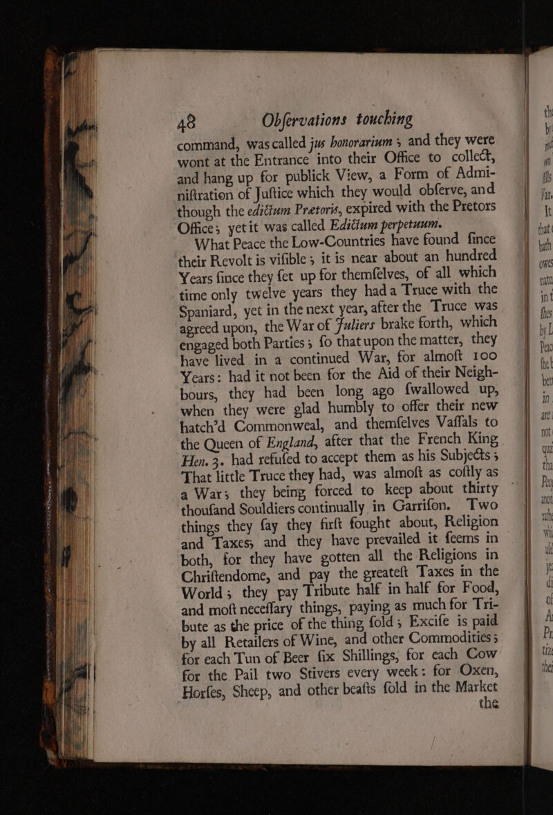 command, was called jus honorarium 5 and they were wont at the Entrance into their Office to collect, and hang up for publick View, a Form of Admi- niftration of Juftice which they would obferve, and though the ediéium Pretoris, expired with the Pretors Office; yetit was called Edscium perpetuum. What Peace the Low-Countries have found fince their Revolt is vifible ; it is near about an hundred Years fince they fet up for themfelves, of all which time only twelve years they hada Truce with the Spaniard, yet in the next year, after the Truce was agreed upon, the War of Fuliers brake forth, which engaged both Parties; fo that upon the matter, they have lived in a continued War, for almoft 100 Years: had it not been for the Aid of their Neigh- bours, they had been long ago {wallowed up, when they were glad humbly to offer their new hatch’d Commonweal, and themfelves Vaffals to the Queen of England, after that the French King Hen. 3. had refufed to accept them as his Subjects 5 That little Truce they had, was almoft as coftly as a War; they being forced to keep about thirty thoufand Souldiers continually in Garrifon. Two things they fay they firft fought about, Religion and Taxes; and they have prevailed it feems in both, for they have gotten all the Religions in Chriftendome, and pay the greateft Taxes in the World; they pay Tribute half in half for Food, and moft neceflary things, paying as much for Tri- bute as the price of the thing fold; Excife is paid for each Tun of Beer fix Shillings, for each Cow for the Pail two Stivers every week: for Oxen, Horfes, Sheep, and other beatts fold in the Market the anu